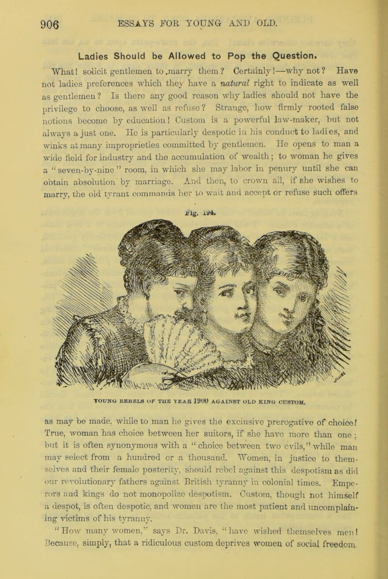 Ladies Should be Allowed to Pop the Question. What! solicit gentlemen to .marry them? Certainly!—why not? Have not ladies preferences which they have a natural right to indicate as well as gentlemen ? Is there any good reason why ladies should not have the privilege to choose, as well as refuse ? Strange, how firmly rooted false notions become by education 1 Custom is a powerful law-maker, but not always a just one. lie is particularly despotic in his conduct to ladies, and winks at many improprieties committed by gentlemen. Ho opens to man a wide field for industry and the accumulation of wealth; to woman he gives a “ seven-by-ninc ” room, in which she may labor in penury until she can obtain absolution by marriage. And then, to crown ail, if she wishes to marry, the old tv rant commands her to wait and accept or refuse such offers Fig. YOUNG KEKKLtt OF THE YEA IS 1900 AGAINST OLD KING Ct78TOM. as may be made, while to man he gives the exclusive prerogative of choice! True, woman has choice between her suitors, if she have more than one : but it is often synonymous with a “choice between two evils,” while man may select from a hundred or a thousand. Women, in justice to them- selves and their female posterity, should rebel against this despotism as did our revolutionary fathers against British tyranny in colonial times. Empe- rors and kings do not monopolize despotism. Custom, though not himself a despot, is often despotic, and women are the most patient and uncomplain- ing victims of his tyranny. “How many women,” says Dr. Davis, “have wished themselves men! Because, simply, that a ridiculous custom deprives women of social freedom-