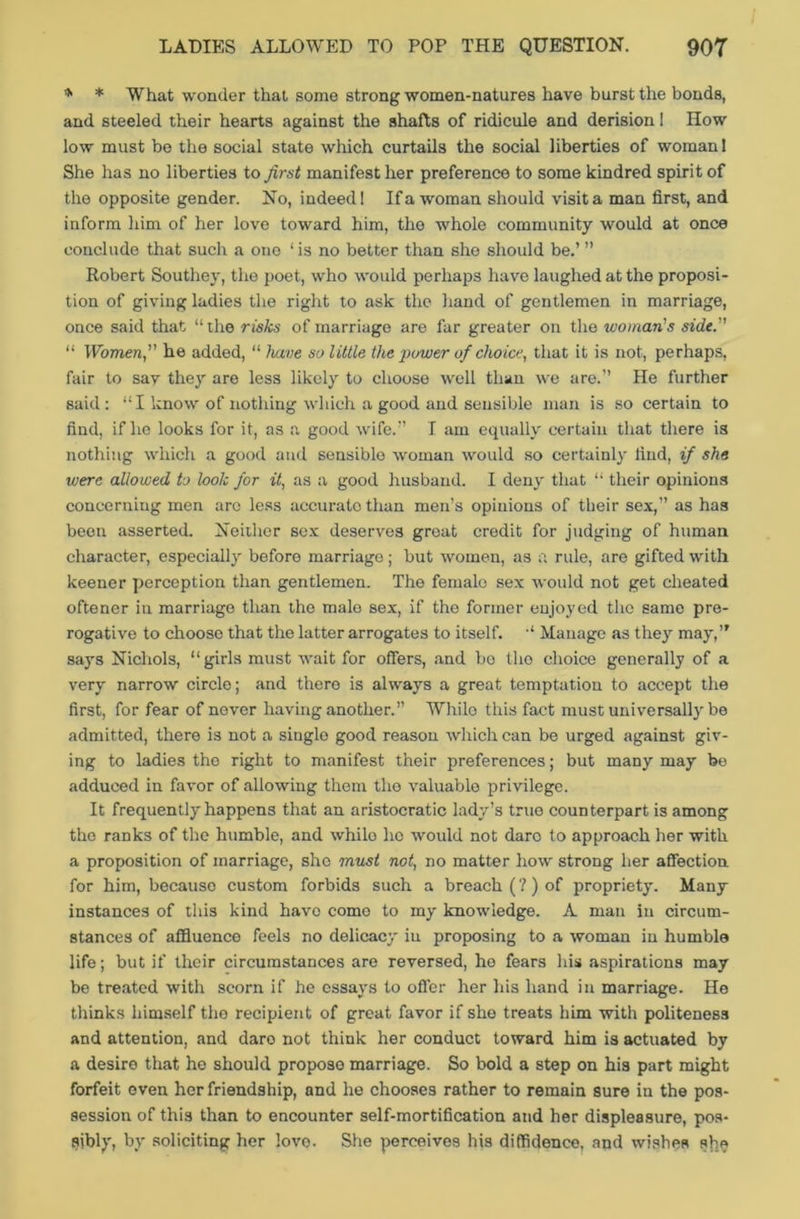 * * What wonder that some strong women-natures have burst the bonds, and steeled their hearts against the shafts of ridicule and derision I How low must be the social state which curtails the social liberties of woman 1 She has no liberties to first manifest her preference to some kindred spirit of the opposite gender. No, indeed! If a woman should visit a man first, and inform him of her love toward him, the whole community would at once conclude that such a one ‘ is no better than she should be.’ ” Robert Southey, the poet, who would perhaps have laughed at the proposi- tion of giving ladies the right to ask the hand of gentlemen in marriage, once said that “ the risks of marriage are far greater on the woman's side. “ Women, he added, “ have so little the 'power of choice, that it is not, perhaps, fair to sav they are less likely to choose well than we are.” He further said: “I know of nothing which a good and sensible man is so certain to find, if he looks for it, as a good wife.” I am equally certain that there is nothing which a good and sensible woman would so certainly find, if she were allowed to look for it, as a good husband. I deny that “ their opinions concerning men arc less accurate than men’s opinions of their sex,” as has been asserted. Neither sex deserves great credit for judging of human character, especially before marriage; but women, as a rule, are gifted with keener perception than gentlemen. The female sex would not get cheated oftener in marriage than the male sex, if the former enjoyed the same pre- rogative to choose that the latter arrogates to itself. “ Manage as they may,’* says Nichols, “girls must wait for offers, and bo the choice generally of a very narrow circle; and there is always a great temptation to accept the first, for fear of never having another.” While this fact must universally be admitted, there is not a single good reason which can be urged against giv- ing to ladies the right to manifest their preferences; but many may be adduced in favor of allowing them the valuable privilege. It frequently happens that an aristocratic lady’s true counterpart is among the ranks of the humble, and whilo lie would not dare to approach her with a proposition of marriage, she must not, no matter how strong her affection for him, because custom forbids such a breach (?) of propriety. Many instances of this kind have come to my knowledge. A man in circum- stances of affluence feels no delicacy in proposing to a woman in humble life; but if their circumstances are reversed, he fears Ids aspirations may be treated with scorn if he essays to offer her his hand in marriage. He thinks himself the recipient of great favor if she treats him with politeness and attention, and daro not think her conduct toward him is actuated by a desire that he should propose marriage. So bold a step on his part might forfeit even her friendship, and he chooses rather to remain sure in the pos- session of this than to encounter self-mortification and her displeasure, pos- sibly, by soliciting her love. She perceives his diffidence, and wishes she