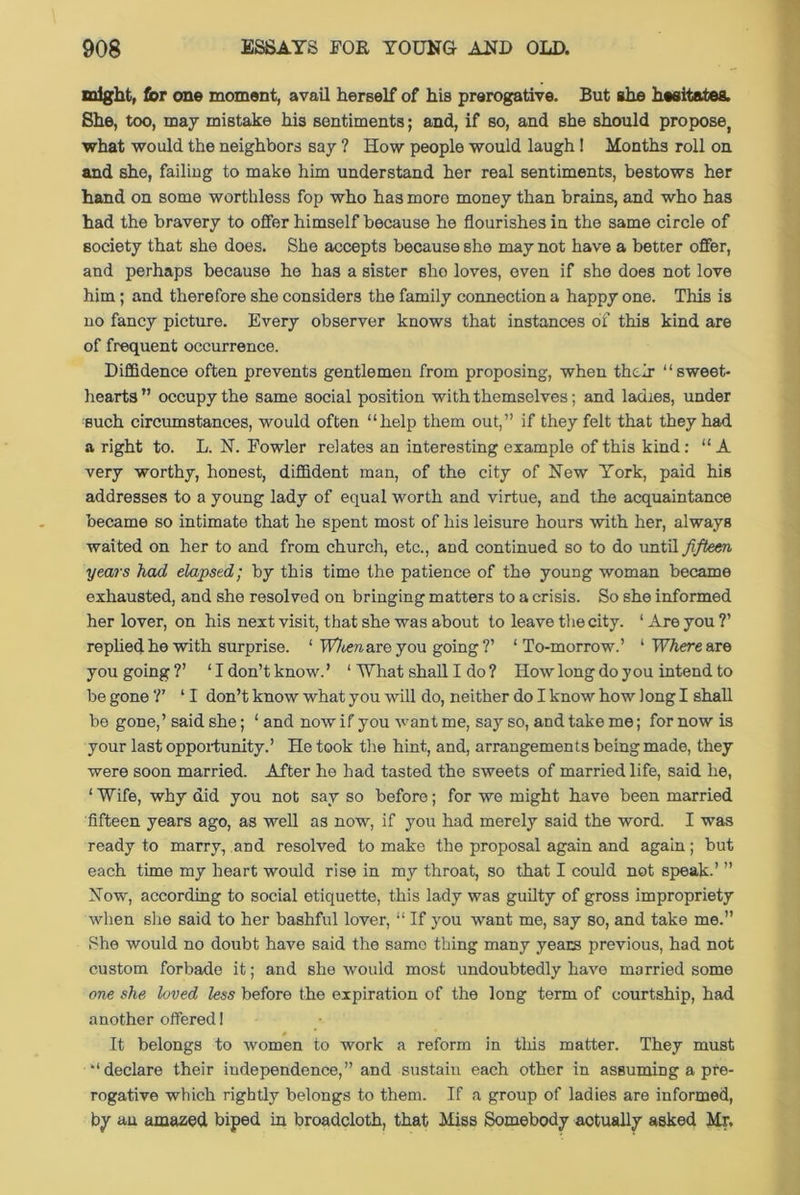 might, fcr one moment, avail herself of his prerogative. But she hesitates. She, too, may mistake his sentiments; and, if so, and she should propose, what would the neighbors say ? How people would laugh! Months roll on and she, failing to make him understand her real sentiments, bestows her hand on some worthless fop who has more money than brains, and who has had the bravery to offer himself because he flourishes in the same circle of society that she does. She accepts because she may not have a better offer, and perhaps because he has a sister sho loves, even if she does not love him; and therefore she considers the family connection a happy one. This is no fancy picture. Every observer knows that instances of this kind are of frequent occurrence. Diffidence often prevents gentlemen from proposing, when their “sweet- hearts ” occupy the same social position with themselves; and ladies, under ■such circumstances, would often “help them out,” if they felt that they had a right to. L. N. Fowler relates an interesting example of this kind: “ A very worthy, honest, diffident man, of the city of New York, paid his addresses to a young lady of equal worth and virtue, and the acquaintance became so intimate that he spent most of his leisure hours with her, always waited on her to and from church, etc., and continued so to do until fifteen years had elapsed; by this time the patience of the young woman became exhausted, and she resolved on bringing matters to a crisis. So she informed her lover, on his next visit, that she was about to leave the city. ‘ Are you ?’ replied he with surprise. ‘ When are you going?’ ‘To-morrow.’ 1 Where you going?’ ‘I don’t know.’ 1 What shall I do ? How long do you intend to be gone ?’ 11 don’t know what you will do, neither do I know how long I shall be gone,’ said she; ‘ and now if you want me, say so, and take me; for now is your last opportunity.’ He took the hint, and, arrangements being made, they were soon married. After he had tasted the sweets of married life, said he, ‘ Wife, why did you not say so before; for we might have been married fifteen years ago, as well as now, if you had merely said the word. I was ready to marry, and resolved to make the proposal again and again; but each time my heart would rise in my throat, so that I could not speak.’ ” Now, according to social etiquette, this lady was guilty of gross impropriety when she said to her bashful lover, “ If you want me, say so, and take me. She would no doubt have said the same thing many years previous, had not custom forbade it; and she would most undoubtedly have married some one she loved less before the expiration of the long term of courtship, had another offered! - It belongs to women to work a reform in tins matter. They must “declare their independence,” and sustain each other in assuming a pre- rogative which rightly belongs to them. If a group of ladies are informed, by an amazed biped in broadcloth, that Miss Somebody aotually asked Mr.