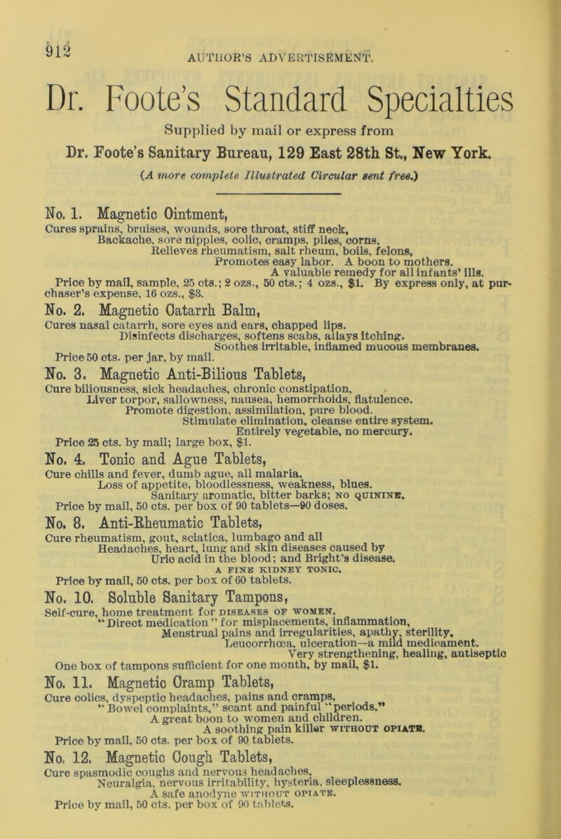 AUTHOR’S ADVERTISEMENT. Dr. Foote’s Standard Specialties Supplied by mail or express from Dr. Foote’s Sanitary Bureau, 129 East 28th St., New York. CA more complete Illustrated, Circular sent free.) No. 1. Magnetic Ointment, Cures sprains, bruises, wounds, sore throat, stiff neck. Backache, sore nipples, colic, cramps, piles, corns. Relieves rheumatism, salt rheum, boils, felons. Promotes easy labor. A boon to mothers. A valuable remedy for all infants’ ills. Price by mail, sample, 25 cts.; 2 ozs., 50 cts.; 4 ozs., $1. By express only, at pur- chaser’s expense, 16 ozs., $3. No. 2. Magnetic Oatarrh Balm, Cures nasal catarrh, sore eyes and ears, chapped lips. Disinfects discharges, softens scabs, allays itching. Soothes irritable, inflamed mucous membranes. Price 50 cts. per jar, by mail. No. 3. Magnetic Anti-Bilious Tablets, Cure biliousness, sick headaches, chronic constipation. Liver torpor, sallowness, nausea, hemorrhoids, flatulence. Promote digestion, assimilation, pure blood. Stimulate elimination, cleanse entire system. Entirely vegetable, no mercury. Price 25 cts. by mail; large box, $1. No. 4. Tonic and Ague Tablets, Cure chills and fever, dumb ague, all malaria. Loss of appetite, bloodlessness, weakness, blues. Sanitary aromatic, bitter barks; no quinine. Price by mail, 50 cts. per box of 90 tablets—90 doses. No. 8. Anti-Kheumatic Tablets, Cure rheumatism, gout, sciatica, lumbago and all Headaches, heart, lung and skin diseases caused by Uric acid in the blood; and Bright’s disease. A FINK KIDNEY TONIC. Price by mail, 50 cts. per box of 60 tablets. No. 10. Soluble Sanitary Tampons, Self-cure, home treatment for diseases of women. “ Direct medication ” for misplacements, inflammation, Menstrual pains and irregularities, apathy, sterility, Leucorrhcea, ulceration—a mild medicament. Very strengthening, healing, antiseptic One box of tampons sufficient for one month, by mail, $1. No. 11. Magnetic Oramp Tablets, Cure colics, dyspeptic headaches, pains and cramps, “ Bowel complaints,” scant and painful “periods.” A great boon to women and children. A soothing pain killer without opiate. Price by mail, 50 cts. per box of 90 tablets. No. 12. Magnetic dough Tablets, Cure spasmodic coughs aud nervous headaches. Neuralgia, nervous irritability, hysteria, sleeplessness. A safe anodyne without opiate. Price by mail, 50 cts. per box of 90 tablets.