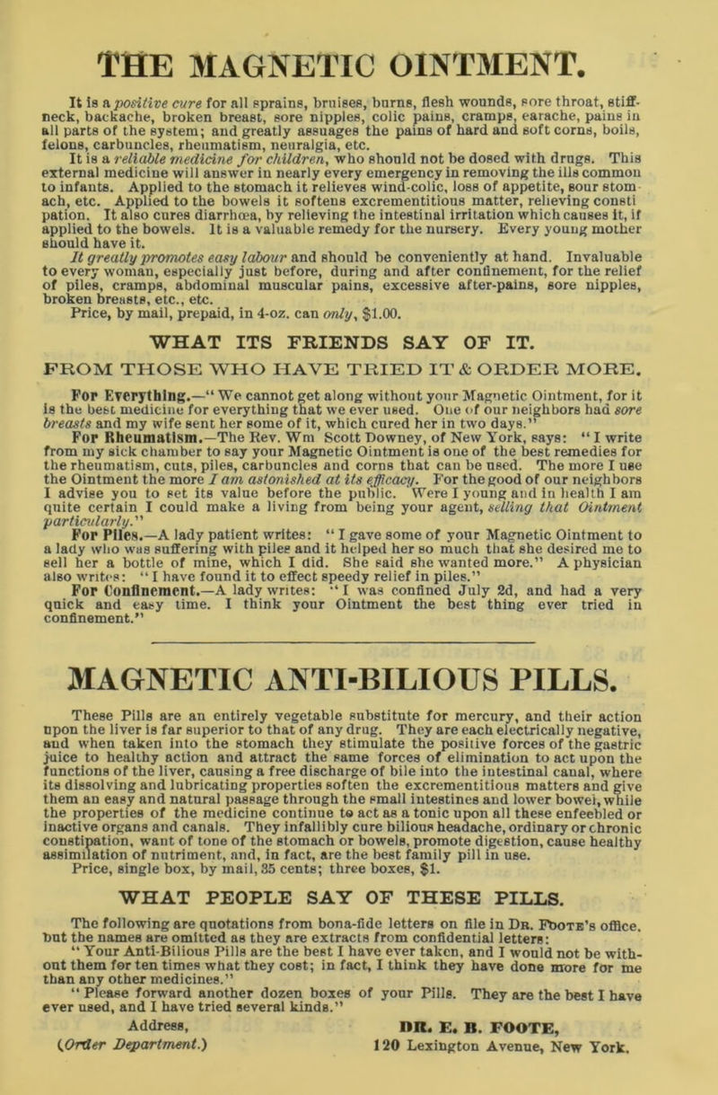 THE MAGNETIC OINTMENT. It is a, positive cure for all sprains, bruises, burns, flesb wounds, sore throat, stiff- neck, backache, broken breast, sore nipples, colic pains, cramps, earache, pains in all parts of the system; and greatly assuages the pains of hard and soft corns, boils, felons, carbuncles, rheumatism, neuralgia, etc. It is a reliable medicine for children, who should not be dosed with drugs. This external medicine will answer in nearly every emergency in removing the ills common to infants. Applied to the stomach it relieves wind-colic, loss of appetite, sour atom ach, etc. Applied to the bowels it softens excrementitious matter, relieving consti pation. It also cures diarrhcea, by relieving t he intestinal irritation which causes it, if applied to the bowels. It is a valuable remedy for the nursery. Every young mother should have it. It greatly promotes easy labour and should be conveniently at hand. Invaluable to every woman, especially just before, during and after confinement, for the relief of piles, cramps, abdominal muscular pains, excessive after-pains, sore nipples, broken breasts, etc., etc. Price, by mail, prepaid, in 4-oz. can only, $1.00. WHAT ITS FRIENDS SAY OF IT. FROM THOSE WHO HAVE TRIED IT & ORDER MORE. Fop Everything.—“ We cannot get along without your Magnetic Ointment, for it is the best medicine for everything that we ever used. One of our neighbors had sore breasts and my wife sent her some of it, which cured her in two days.” Fop Rheumatism.—The Rev. Wm Scott Downey, of New York, says: “ I write from my sick chamber to say your Magnetic Ointment is one of the best remedies for the rheumatism, cuts, piles, carbuncles and corns that can be used. The more I use the Ointment the more I am astonished at its efficacy. For the good of our neighbors I advise you to set its value before the public. Were I young and in health I am quite certain I could make a living from being your agent, selling that Ointment particularly. Fop Piles.—A lady patient writes: “ I gave some of your Magnetic Ointment to a lady who was suffering with piles and it helped her so much that she desired me to sell her a bottle of mine, which I did. She said she wanted more.” A physician also writes: “ I have found it to effect speedy relief in piles.” Fop Confinement.—A lady writes: “ I was confined July 2d, and had a very quick and easy time. I think your Ointment the best thing ever tried in confinement.” MAGNETIC ANTI-BILIOUS PILLS. These Pills are an entirely vegetable substitute for mercury, and their action npon the liver is far superior to that of any drug. They are each electrically negative, and when taken into the stomach they stimulate the positive forces of the gastric juice to healthy action and attract the same forces of elimination to act upon the functions of the liver, causing a free discharge of bile into the intestinal canal, where its dissolving and lubricating properties soften the excrementitious matters and give them an easy and natural passage through the small intestines and lower bowel, while the properties of the medicine continue to act as a tonic upon all these enfeebled or inactive organs and canals. They infallibly cure bilious headache, ordinary or chronic constipation, want of tone of the stomach or bowels, promote digestion, cause healthy assimilation of nutriment, and, in fact, are the best family pill in use. Price, single box, by mail, 35 cents; three boxes, $1. WHAT PEOPLE SAY OF THESE PILLS. The following are quotations from bona-fide letters on file in Dr. Foote's office, but the names are omitted as they are extracts from confidential letters: “ Your Anti-Bilious Pills are the best I have ever taken, and I would not be with- out them for ten times what they cost; in fact, I think they have done more for me than any other medicines.” “Please forward another dozen boxes of your Pills. They are the best I have ever used, and I have tried several kinds.” Address, HR. E. B. FOOTE, (Order Department.) 120 Lexington Avenue, New York.