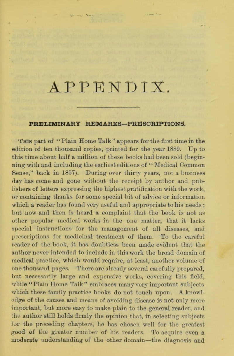 <■ - I APPENDIX. PRELIMINARY REMARKS—PRESCRIPTIONS. THIS part of “Plain Home Talk ” appears for the first time in the edition of ten thousand copies, printed for the year 1889. Up to this time about half a million of these books had been sold (begin- ning with and including the earliest editions of “ Medical Common Sense,” back in 1857). During over thirty years, not a business day has come and gone without the receipt by author and pub- lishers of letters expressing the highest gratification with the work, or containing thanks for some special bit of advice or information which a reader has found very useful and appropriate to his needs ; but now and then is heard a complaint that the book is not as other popular medical works in the one matter, that it lacks special instructions for the management of all diseases, and prescriptions for medicinal treatment of them. To the careful reader of the book, it has doubtless been made evident that the author never intended to include in this work the broad domain of medical practice, which would require, at least, another volume of one thousand pages. There are already several carefully prepared, but necessarily large and expensive works, covering this field, while “Plain Home Talk” embraces many very important subjects which these family practice books do not touch upon. A knowl- edge of the causes and means of avoiding disease is not only more important, but more easy to make plain to the general reader, and the author still holds firmly the opinion that, in selecting subjects for the preceding chapters, he has chosen well for the greatest good of the greater number of his readers. To acquire even a moderate understanding of the other domain—the diagnosis and