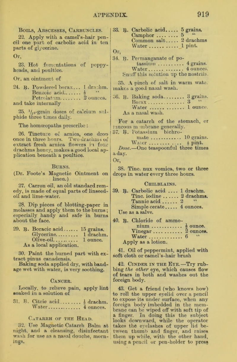 Boils, Abscesses, Carbuncles. 22. Apply with a camel's-hair pen- cil one part of carbolic acid in ten parts of glycerine. Or, 23. Hot fomentations of poppy- heads, and poultice. Or, an ointment of 24. R. Powdered borax... 1 drachm. Benzoic acid 4 “ Petrolatum 2 ounces. and take internally 25. Vio-grain doses of calcium sul- phide three times daily. The homoeopaths prescribe: 26. Tincture of arnica, one dron once in three hours. Two drachms of extract fresh arnica flowers H four drachms honey, makes a good local ap- plication beneath a poultice. Burns. (Dr. Foote’s Magnetic Ointment on linen.) 27. Carron oil, an old standard rem- edy, is made of equal parts of linseed- oil and lime-water. 28. Dip pieces of blotting-paper in molasses and apply them to the burns; especially handy and safe in burns about the face. 29. fj. Boracic acid 15 grains. Glycerine 1 drachm. Olive-oil 1 ounce. As a local application. 30. Paint the burned part with ex- tract pinus canadensis. Baking soda applied dry, with band- age wet with water, is very soothing. Cancer. Locally, to relieve pain, apply lint soaked in a solution of 31. 1>. Citric acid i drachm. Water 4 ounces. Catarrh of the Head. 32. Use Magnetic Catarrh Balm at night, and a cleansing, disinfectant wash for use as a nasal douche, morn- mgs. 33. 5. Carbolic acid 5 grains. Camphor 5 “ Common salt 2 drachms Water 1 pint. Or, 34. I). Permanganate of po- tassium 4 grains. Water 4 ounces. Snuff this solution up the nostrils. 35. A pinch of salt in warm wate. makes a good nasal wash. 3G. R. Baking soda 3 grains. Borax 3 “ Water I ounce. As a nasal wash. For a catarrh of the stomach, or mucous m mbrane generally. 37. If. Potassium bichro- mate 10 grains. W ater 4 pint. Dose.—One teaspoonful three times a day. Or, 38. Tine, nux vomica, two or three drops in water every three hours. Chilblains. 39. R. Carbolic acid .... 1 drachm. Tine, iodine 2 drachms. Tannic acid 2 “ Simple cerate 4 ounces. Use as a salve. 40. 1$. Chloride of ammo- nium 4 ounce. Vinegar 2 ounces. Water 6 “ Apply as a lotion. 41. Oil of peppermint, applied with Roft cloth or camel’s-hair brush 42. Cinder in the Ete. —Try rub- bing the other eye, which causes flow of tears in both and washes out the foreign body. 43. Get a friend (who knows how) to roll the upper eyelid over a pencil to expose its under surface, when any foreign body imbedded in the mem- brane can be wiped off with soft tip of a finger. In doing this the subject looks downward, while the operator takes the eyelashes of upper lid be- tween thumb and finger, and raises them up while, with the other hand, using a pencil or pen-holder to press