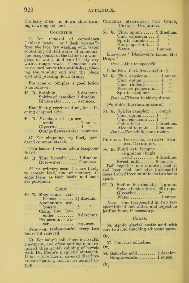 the body of the lid down, thus turn- ing it wrong side out. Cosmetics. 44. For removal of comedones (“black heads” or “ ficsh worms”) from the face, try washing with water containing diluted water of ammonia, one teaspoonful of the latter in a wine- glass of water, -and rub briskly dry with a rough towel. Comedones can be pressed out with a watch-key, plac- ing the winding end over the black spot and pressing down firmly. For acne or pimples, a good lotion is as follows : 45. R. Sulphur 3 drachms. Spirits of camphor 1 drachm. Lime-water 3 ounces. Emollient glycerine lotion, for soft- ening chapped skin. 46. R. Mucilage of quince seeds 1 ounce. Glycerine 1 “ Orange flower-water. 4 ounces. 47. For chapping, try finely pow- dered common starch. To a basin of water add a teaspoon- ful of 48. R. Tine benzoin 1 drachm. Rose-water 2 ounces. All proprietary cosmetics are likely to contain lead, zinc, or mercury, in some form, as their basis, and such are poisonous. Colic. 49. If. Magnesium car- bonate 1| drachm. Ammonium car- bonate £ Comp. tine, lav- ender 2 drachms. Peppermint - wa- ter 6 ounces. Dose.— A tablespoonful every two hours till relieved. 50. For baby’s colic there is no safer treatment, and often nothing more re- quired than gently rubbing of bowels with Dr. Foote’s magnetic ointment. It is useful either in cases of diarrhoea or constipation, and favors normal ac- tion. * t * •• Cholera Mixtures : for Colic, Cramps, Diarrhiea. 51. R. Tine, opium 2 drachms. Tine, capsicum ... 2 “ Spirits camphor... 2 “ Ess. peppermint... 2 “ Water 1 ounce. Known as ‘ ‘ Blackwell’s Island Hot Drops.” Dose.—One teaspoonful. (The New York Sun mixture.) 52. R. Tine, capsicum 1 ounce. Tine, opium 1 “ Tine, rhubarb 1 “ Essence peppermint. 1 “ Spirits camphor 1 “ Dose.—Fifteen to thirty drops. (Squibb's diarrhoea mixture.) 53. R. Spirits camphor .. 1 ounce. Tine, opium 1 “ Tine, capsicum ... 1 “ Chloroform 3 drachms. Alcohol to make .. 5 ounces. Dose.—For adult, one drachm. Cholera Infantum, Infants’ Sum- mer Diarrhoea. 54. R, Fluid ext. lycopus virginicus (bugle weed) 4 drachms. Sweet milk 8 ounces. Boil together one minute; cool it and keep cool, and give teaspoonful doses from fifteen minutes to two hours apart. 55. R. Sodium bicarbonate. 4 grains. Spts. of chloroform. 40 drops. Glycerine 80 “ Water 1 ounce. Dose. — One teaspoonful in two tea- spoonfuls of hot water, and repeat in half an hour, if necessary. Corns. 56. Apply glacial acetic acid with care to avoid touching adjacent parts. Or, 57. Tincture of iodine. Or, 58. Salicylic acid 1 drachm. Simple cerate 1 ounoe, °rl