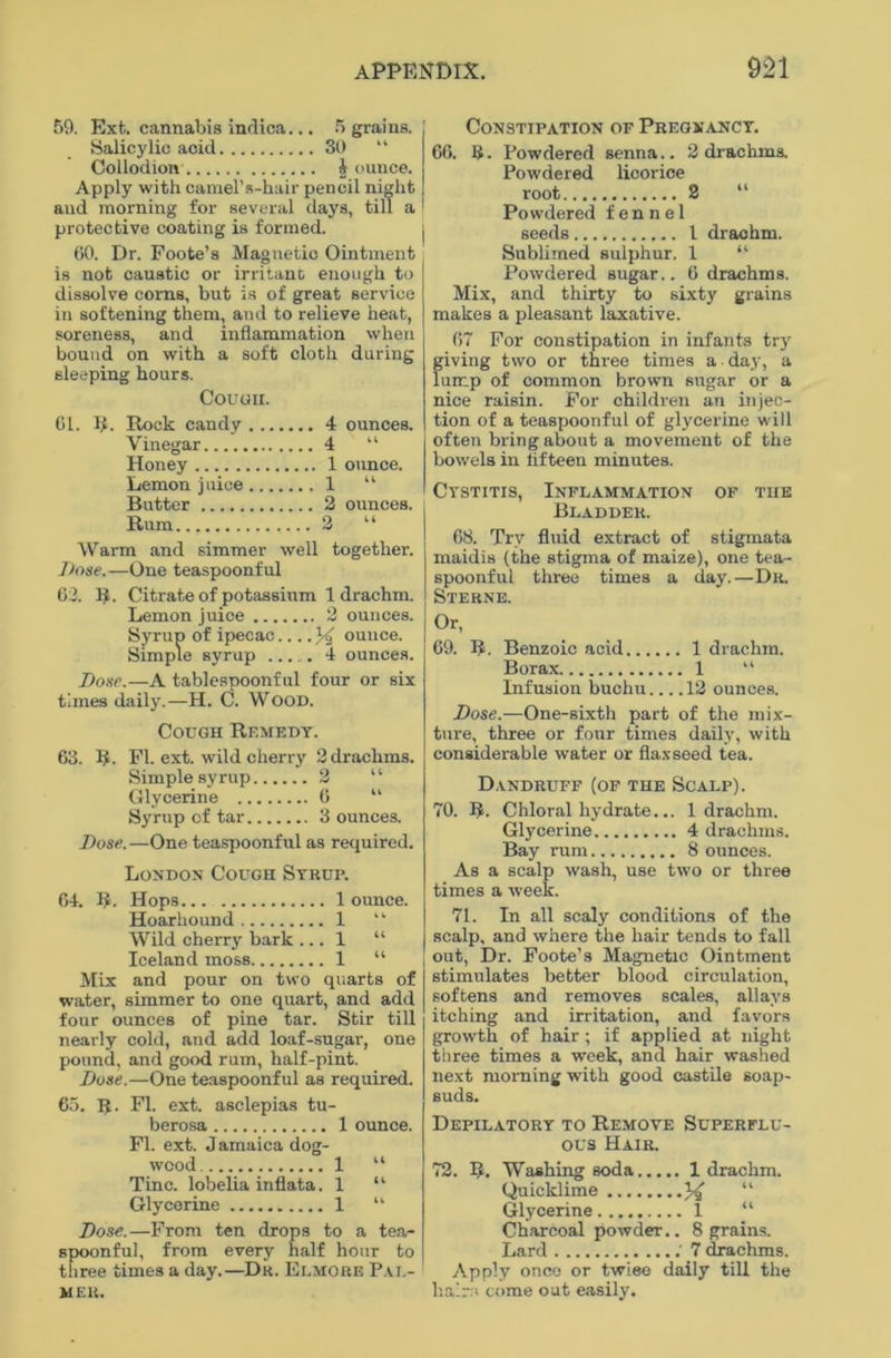 59. Exfc. cannabis indica... 5 grains. Salicylic acid SO “ Collodion £ ounce. Apply with camel’s-hair pencil night and morning for several days, till a protective coating is formed. 60. Dr. Foote’s Magnetic Ointment is not caustic or irritant enough to dissolve corns, but is of great service in softening them, and to relieve heat, soreness, and inflammation when bound on with a soft cloth during sleeping hours. Couuii. Cl. R. Rock candy 4 ounces. Vinegar 4 “ Honey 1 ounce. Lemon juice 1 “ Butter 2 ounces. Rum 2 “ Warm and simmer well together. Dose. —One teaspoonful 62. R. Citrate of potassium 1 drachm. Lemon juice 2 ounces. Syrup of ipecac ounce. Simple syrup 4 ounces. Dose.—A tablespoonful four or six times daily.—H. C. Wood. Cough Remedy. 63. R. FI. ext. wild cherry 2 drachms. Simple syrup 2 Glycerine 6 “ Syrup of tar 3 ounces. Dose.—One teaspoonful as required. London Cough Syrup. 64. R. Hops 1 ounce. Hoarhound 1 “ Wild cherry bark ... 1 “ Iceland moss 1 “ Mix and pour on two quarts of water, simmer to one quart, and add four ounces of pine tar. Stir till nearly cold, and add loaf-sugar, one pound, and good rum, half-pint. Dose.—One teaspoonful as required. 65. If. FI. ext. asclepias tu- berosa 1 ounce. FI. ext. Jamaica dog- wood 1 “ Tine, lobelia inflata. 1 “ Glycerine 1 “ Dose.—From ten drops to a tea- spoonful, from every half hour to three times a day.—Dr. Elmore Pal- mer. Constipation of Pregnancy. 66. b. Powdered senna.. 2 drachms. Powdered licorice root 2 “ Powdered fennel seeds I drachm. Sublimed sulphur. 1 “ Powdered sugar.. 6 drachms. Mix, and thirty to sixty grains makes a pleasant laxative. 67 For constipation in infants try giving two or three times a day, a lump of common brown sugar or a nice raisin. For children an injec- tion of a teaspoonful of glycerine will often bring about a movement of the bowels in fifteen minutes. Cystitis, Inflammation of the Bladder. 68. Try fluid extract of stigmata maidis (the stigma of maize), one tea- spoonful three times a day.—Dr. Sterne. Or, 69. R. Benzoic acid 1 drachm. Borax 1 “ Infusion buchu.... 12 ounces. Dose.—One-sixth part of the mix- ture, three or four times daily, with considerable water or flaxseed tea. Dandruff (of the Scalp). 70. R. Chloral hydrate... 1 drachm. Glycerine 4 drachms. Bay rum 8 ounces. As a scalp wash, use two or three times a week. 71. In all scaly conditions of the scalp, and where the hair tends to fall out, Dr. Foote’s Magnetic Ointment stimulates better blood circulation, softens and removes scales, allays itching and irritation, and favors growth of hair; if applied at night three times a week, and hair washed next morning with good castile soap- suds. Depilatory to Remove Superflu- ous Hair. 72. R. Washing soda 1 drachm. Quicklime X “ Glycerine 1 “ Charcoal powder.. 8 grains. Lard : 7 drachms. Apply once or twiee daily till the hairs come out easily.
