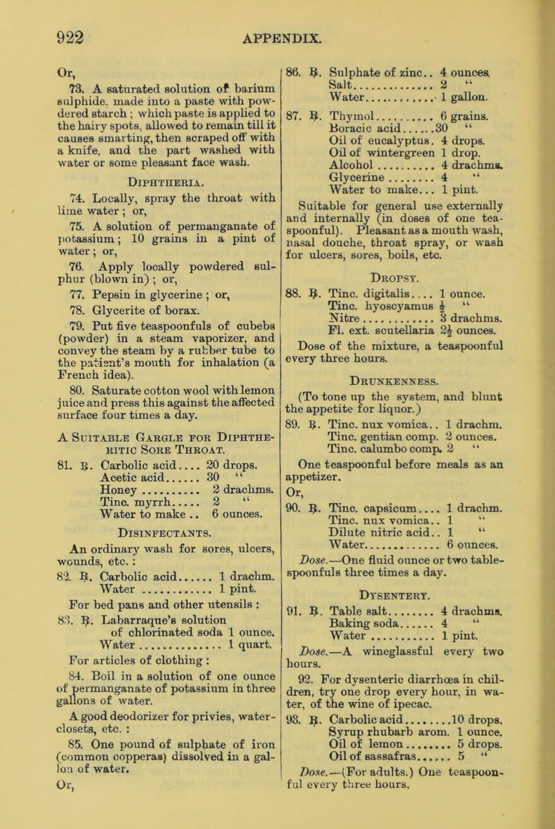 Or, 73. A saturated solution of barium sulphide, made into a paste with pow- dered starch ; which paste is applied to the hairy spots, allowed to remain till it causes smarting, then scraped off with a knife, and the part washed with water or some pleasant face wash. Diphtheria. 74. Locally, spray the throat with lime water; or, 75. A solution of permanganate of potassium; 10 grains in a pint of water; or, 76. Apply locally powdered sul- phur (blown in) ; or, 77. Pepsin in glycerine ; or, 78. Glycerite of borax. 79. Put five teaspoonfuls of cubebs (powder) in a steam vaporizer, and convey the steam by a rubber tube to the patient’s mouth for inhalation (a French idea). 80. Saturate cotton wool with lemon juice and press this against the affected surface four times a day. A Suitable Gargle for Diphthe- ritic Sore Throat. 81. R. Carbolic acid.... 20 drops. Acetic acid 30 “ Honey 2 drachms. Tine, myrrh 2 “ Water to make .. 6 ounces. Disinfectants. An ordinary wash for sores, ulcers, wounds, etc.: 83. B. Carbolic acid 1 drachm. Water 1 pint. For bed pans and other utensils : 83. B- Labarraque’s solution of chlorinated soda 1 ounce. Water 1 quart. For articles of clothing : 84. Boil in a solution of one ounce of permanganate of potassium in three gallons of water. A good deodorizer for privies, water- closets, etc. : 85. One pound of sulphate of iron (common copperas) dissolved in a gal- lon of water. Or, 86. B. Sulphate of zinc.. 4 ouncea Salt 2 “ Water - 1 gallon. 87. B- Thymol 6 grains. Boracic acid 30 “ Oil of eucalyptus. 4 drops. Oil of wintergreen 1 drop. Alcohol 4 drachms. Glycerine 4 “ Water to make... 1 pint. Suitable for general use externally and internally (in doses of one tea- spoonful) . Pleasant as a mouth wash, nasal douche, throat spray, or wash for ulcers, sores, boils, etc. Dropsy. 88. 9. Tine, digitalis 1 ounce. Tine, hyoscyamus £ “ Nitre 3 drachms. FI. ext. scutellaria 2£ ounces. Dose of the mixture, a teaspoonful every three hours. Drunkenness. (To tone up the system, and blunt the appetite for liquor.) 89. If. Tine, nux vomica.. 1 drachm. Tine, gentian comp. 2 ounces. Tine, calumbocomp. 2 “ One teaspoonful before meals as an appetizer. Or, 90. B- Tine, capsicum.... 1 drachm. Tine, nux vomica.. 1 “ Dilute nitric acid.. 1 “ Water 6 ounces. Dose.—One fluid ounce or two table- spoonfuls three times a day. Dysentery. 91. B- Table salt 4 drachms. Baking soda 4 “ Water 1 pint. Dose.—A wineglassful every two hours. 92. For dysenteric diarrhoea in chil- dren, try one drop every hour, in wa- ter, of the wine of ipecac. 98. B- Carbolic acid........10 drops. Syrup rhubarb arom. 1 ounce. Oil of lemon 5 drops. Oil of sassafras 5 “ Dose.—(For adults.) One teaspoon- ful every three hours.