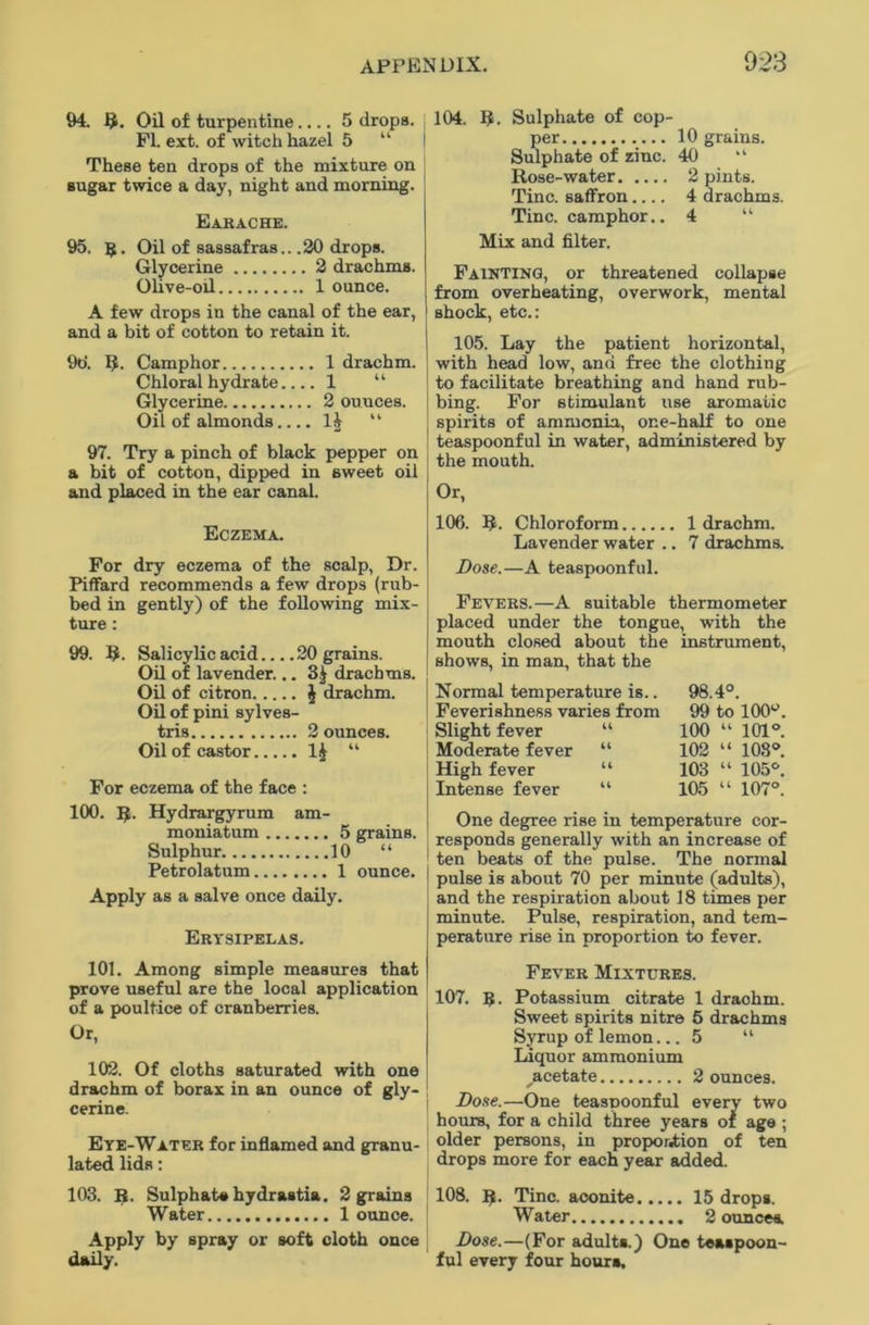 94. R. Oil of turpentine.... 5 drops. PI. ext. of witch hazel 5 “ These ten drops of the mixture on sugar twice a day, night and morning. Earache. 95. g. Oil of sassafras.. .20 drops. Glycerine 2 drachms. Olive-oil 1 ounce. A few drops in the canal of the ear, and a bit of cotton to retain it. 9o'. R. Camphor 1 drachm. Chloral hydrate.... 1 “ Glycerine 2 ounces. Oil of almonds.... 1$ “ 97. Try a pinch of black pepper on a bit of cotton, dipped in sweet oil and placed in the ear canal. 104. 3. Sulphate of cop- per 10 grains. Sulphate of zinc. 40 “ Rose-water 2 pints. Tine, saffron 4 drachms. Tine, camphor.. 4 “ Mix and filter. Painting, or threatened collapse from overheating, overwork, mental shock, etc.: 105. Lay the patient horizontal, with head low, and free the clothing to facilitate breathing and hand rub- bing. Por stimulant use aromatic spirits of ammonia, one-half to one teaspoonful in water, administered by the mouth. Or, Eczema. Por dry eczema of the scalp, Dr. Piffard recommends a few drops (rub- bed in gently) of the following mix- ture : 99. R. Salicylic acid 20 grains. Oil of lavender... 3£ drachms. Oil of citron $ drachm. Oil of pini sylves- tris 2 ounces. Oil of castor 1£ “ For eczema of the face : 100. R. Hydrargyrum am- moniatum 5 grains. Sulphur 10 “ Petrolatum 1 ounce. Apply as a salve once daily. Erysipelas. 106. R. Chloroform 1 drachm. Lavender water .. 7 drachms. Dose.—A teaspoonful. Fevers.—A suitable thermometer placed under the tongue, with the mouth closed about the instrument, shows, in man, that the Normal temperature is.. Feverishness varies from Slight fever “ Moderate fever “ High fever “ Intense fever “ 98.4°. 99 to 100y. 100 “ 101°. 102 “ 103°. 103 “ 105°. 105 “ 107°. One degree rise in temperature cor- responds generally with an increase of ten beats of the pulse. The normal pulse is about 70 per minute (adults), and the respiration about 18 times per minute. Pulse, respiration, and tem- perature rise in proportion to fever. 101. Among simple measures that prove useful are the local application of a poultice of cranberries. Or, 102. Of cloths saturated with one drachm of borax in an ounce of gly- cerine. Eye-Water for inflamed and granu- lated lids: Fever Mixtures. 107. g. Potassium citrate 1 drachm. Sweet spirits nitre 5 drachms Syrup of lemon... 5 “ Liquor ammonium acetate 2 ounces. Dose.—One teaspoonful every two hours, for a child three years of age ; older persons, in proportion of ten drops more for each year added. 103. R. Sulphate hydrastia. 2 grains Water 1 ounce. Apply by spray or soft cloth once daily. 108. R. Tine, aconite 15 drops. Water 2 ounces. Dose.—(Por adults.) One teaspoon- ful every four hours.