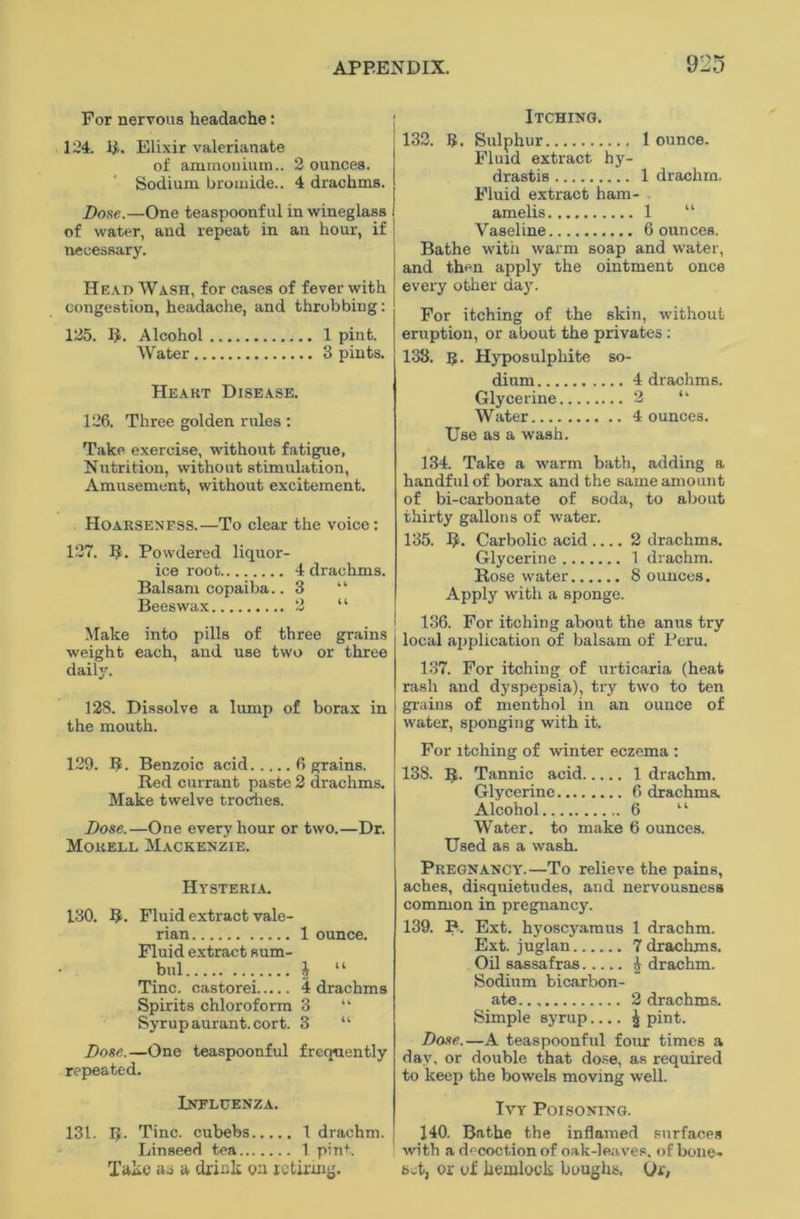 For nervous headache: 124. 1$. Elixir valerianate of ammonium.. 2 ounces. Sodium bromide.. 4 drachms. Dose.—One teaspoonful in wineglass of water, and repeat in an hour, if necessary. Head Wash, for cases of fever with congestion, headache, and throbbing: 125. R. Alcohol 1 pint. Water 3 pints. Heakt Disease. 126. Three golden rules : Take exercise, without fatigue, Nutrition, without stimulation, Amusement, without excitement. Hoarseness.—To clear the voice: 127. If. Powdered liquor- ice root 4 drachms. Balsam copaiba.. 3 “ Beeswax 2 “ Make into pills of three grains weight each, and use two or three daily. 128. Dissolve a lump of borax in the mouth. 129. R. Benzoic acid 6 grains. Red currant paste 2 drachms. Make twelve troches. Dose.—One every hour or two.—Dr. Morell Mackenzie. Hysteria. 130. R. Fluid extract vale- rian 1 ounce. Fluid extract sum- bul i “ Tine, castorei 4 drachms Spirits chloroform 3 “ Syrup aurant.cort. 3 “ Dose.—One teaspoonful frequently repeated. Influenza. 131. R. Tine, cubebs 1 drachm. Linseed tea 1 pint. Take as a drink on retiring. Itching. 132. B. Sulphur 1 ounce. Fluid extract, hy- drastis 1 drachm. Fluid extract ham- amelis 1 “ Vaseline 6 ounces. Bathe with warm soap and water, and then apply the ointment once every other day. For itching of the skin, without eruption, or about the privates : 138. B. Hyposulphite so- dium 4 drachms. Glycerine 2 “ Water 4 ounces. Use as a wash. 134. Take a warm bath, adding a handful of borax and the same amount of bi-carbonate of soda, to about thirty gallons of water. 135. R. Carbolic acid 2 drachms. Glycerine 1 drachm. Rose water 8 ounces. Apply with a sponge. 136. For itching about the anus try local application of balsam of Peru. 137. For itching of urticaria (heat rash and dyspepsia), try two to ten grains of menthol in an ounce of water, sponging with it. For itching of winter eczema : 138. R. Tannic acid 1 drachm. Glycerine 6 drachma Alcohol 6 “ Water, to make 6 ounces. Used as a wash. Pregnancy.—To relieve the pains, aches, disquietudes, and nervousness common in pregnancy. 139. B. Ext. hyoscyamus 1 drachm. Ext. juglan 7 drachms. Oil sassafras A drachm. Sodium bicarbon- ate 2 drachms. Simple syrup.... £ pint. Dose.—A teaspoonful four times a day, or double that dose, as required to keep the bowels moving well. Ivy Poisoning. 140. Bathe the inflamed surfaces with a decoction of oak-leaves, of bone- set, or of hemlock boughs. Or,