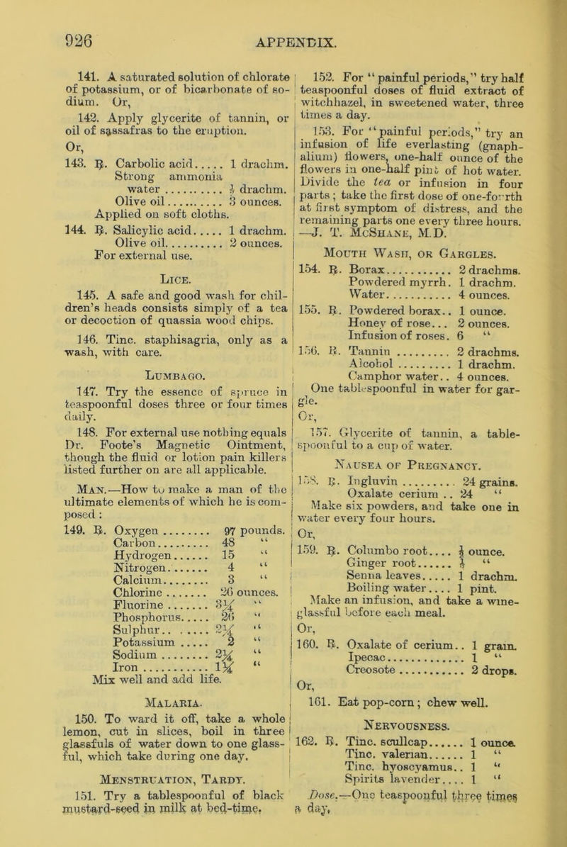 141. A saturated solution of chlorate ; 152. For “ painful periods, try half of potassium, or of bicarbonate of so- ■ teaspoonful doses of fluid extract of dium. Or, ! witchhazel, in sweetened water, three times a day. 142. Apply glycerite of tannin, or oil of sassafras to the eruption. °r, 143. R. Carbolic acid 1 drachm. Strong ammonia water 1, drachm. Olive oil 3 ounces. Applied on soft cloths. 144. R. Salicylic acid 1 drachm. Olive oil 2 ounces. For external use. 153. For “painful periods, try an infusion of life everlasting (gnaph- alium) flowers, one-half ounce of the flowers in one-half pint of hot water. Divide the tea or infusion in four parts ; take the first dose of one-forrth at first symptom of distress, and the remaining parts one every three hours. ; —J. T. McShanl, M.D. Mouth Wash, or Gargles. Lice. 145. A safe and good wash for chil- dren’s heads consists simply of a tea or decoction of quassia wood chips. 146. Tine, staphisagria, only as a wash, with care. Lumbago. 147. Try the essence of spruce in teaspoonful doses three or four times daily. 154. R. Borax 2 drachms. Powdered myrrh. 1 drachm. Water 4 ounces. 155. It. Powdered borax.. 1 ounce. Honey of rose... 2 ounces. Infusion of roses. 6 “ 156. R. Tannin 2 drachms. Alcohol 1 drachm. Camphor water.. 4 ounces. One tablespoonful in water for gar- gle. Or, 148. For external use nothing equals Dr. Foote’s Magnetic Ointment, though the fluid or lotion pain killers listed further on are all applicable. Man.—How to make a man of the ! ultimate elements of which he is com- j posed : I 149. R. Oxygen 97 pounds. ' Carbon ..48 “ j Hydrogen .. 15 Nitrogen 4 “ 1 Calcium ..3 “ i Chlorine . 26 ounces. ! Fluorine ••  Phosphorus .. 26 Sulphur.. ... • • ~/i “ Potassium. .. 2 “ Sodium ■ • % “ Iron “ Mix well and add life. Malaria. j 150. To ward it off, take a whole j lemon, cut in slices, boil in three i glassfuls of water down to one glass- ful, which take during one day. Menstruation, Tardy, 151. Try a tablespoonful of black mustard-seed in milk at bed-time, 157. Glycerite of tannin, a table- spoon ful to a cup ox water. Nausea of Pregnancy. 158. R. Ingluvin 24 grains. Oxalate cerium .. 24 “ Make six powders, and take one in water every four hours. Or, 159. IJ. Colombo root.... jounce. Ginger root j “ Senna leaves 1 drachm. Boiling water 1 pint. Make an infusion, and take a wine- glassful before each meal. Or, 160. R. Oxalate of cerium.. 1 grain. Ipecac 1 “ Creosote 2 drops. Or, 161. Eat pop-corn; chew well. Nervousness. 162. R. Tine, scullcap 1 ounce Tine, valerian 1 “ Tine, hyoscyamus.. 1 “ Spirits lavender 1 “ Dose.—Ono teaspoonful tljree times 6 day,