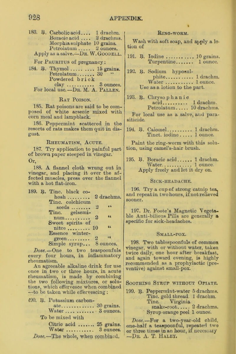 183. R. Carbolic acid.... 1 drachm. Boracio acid .... 2 drachms. Morphia sulphate 10 grains. Petrolatum 2 ounces. Apply as a salve.—Dr. W. Goooell. For Pruritus of pregnancy: 184. R. Thymol 15 grains. Petrolatum 30 “ Powdered brick clay 3 ounces. For local use.—Dr. M. A. Pallen. Rat Poison. 185. Rat poisons are said to be com- posed of white arsenic mixed with corn meal and lampblack. 186. Peppermint scattered in the resorts of rats makes them quit in dis- gust. Rheumatism, Acute. 187. Try application to painful part of brown paper steeped in vinegar. Or, 188. A flannel cloth wrung out in vinegar, and placing it over the af- fected muscles, press over the flannel with a hot flat-iron. 189. R. Tine, black co- hosh 2 drachms. Tine, colchicum seeds 2 “ Tine. gelsemi- num 2 “ Sweet spirits of nitre 10 “ Essence winter- green 2 “ Simple syrup... 8 ounces. Dose.—One to two teaspoonfuls every four hours, in inflammatory rheumatism. An agreeable alkaline drink for use once in two or three hours, in acute rheumatism, is made by combining the two following mixtures, or solu- tions, which effervesce when combined —to be taken while effervescing : <90. R. Potassium carbon- ate 30 grains. Water 3 ounces. To be mixed with Citric acid 25 grains. Water 3 ounoes. Dose,—The whole, when cpmbincd. Ring-worm. Wash with soft soap, and apply a lo tion of 191. R. Iodine 10 grains. Turpentine 1 ounce. 192. R. Sodium hyposul- phite 1 drachm. Water 1 ounce. Use as a lotion to the part. 193. R. Chryso p h a n i c acid 1 drachm. Petrolatum 10 drachms. For local use as a salve, and para- siticide. 194. R. Calomel 1 drachm. Tinct. iodine 1 ounce. Paint the ring-worm with this solu- tion, using camers-hair brush. 195. R. Boracic acid 1 drachm. Water 1 ounce. Apply freely and let it dry on. SlCK-HEADACHE. 196. Try a cup of strong catnip tea, and repeat in two hours, if not relieved sooner. 197. Dr. Foote’s Magnetic Vegeta- ble Anti-bilious Pills arc generally a specific for sick-headaches. Small-pox. 198. Two tablespoonfuls of common vinegar, with or without water, taken twice daily, one hour after breakfast, and again toward evening, is highly recommended as a prophylactic (pre- ventive) against small-pox. Soothing Syrup without Opiate. 199. R. Peppermint-water 5 drachms. Tine, gold thread. 1 drachm. Tine. Virginia snake-root 2 drachms. Syrup orange peel 1 ounce. Dose.—For a two-year-old child, one-half a teaspoonful, repeated two or three times in an hour, if necessary —Dr. A. T. Haley,