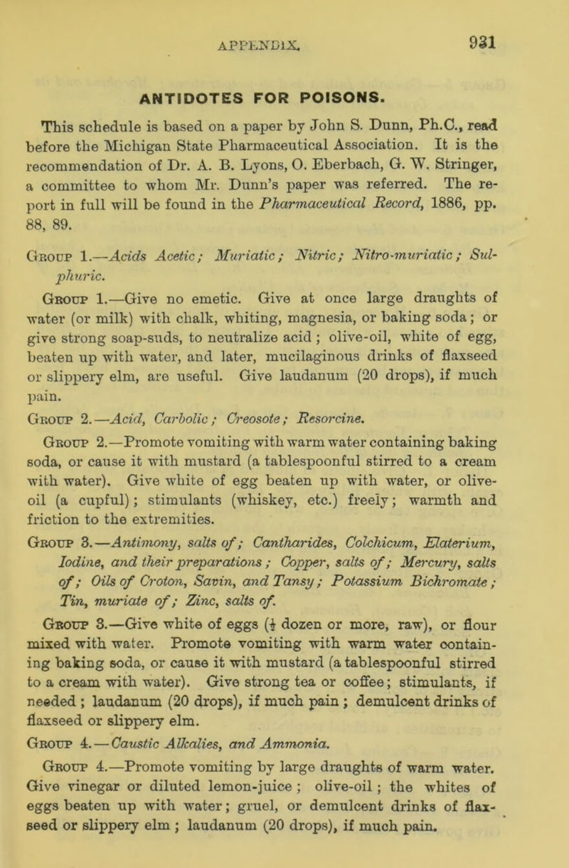 ANTIDOTES FOR POISONS. This schedule is based on a paper by John S. Dunn, Ph.C., read before the Michigan State Pharmaceutical Association. It is the recommendation of Dr. A. B. Lyons, O. Eberbach, G. W. Stringer, a committee to -whom Mr. Dunn’s paper was referred. The re- port in full will be found in the Pharmaceutical Record, 1886, pp. 88, 89. Group 1.—Acids Acetic; Muriatic; Nitric; Nitro-muriatic ; Sul- phuric. Group 1.—Give no emetic. Give at once large draughts of water (or milk) with chalk, whiting, magnesia, or baking soda; or give strong soap-suds, to neutralize acid ; olive-oil, white of egg, beaten up with water, and later, mucilaginous drinks of flaxseed or slippery elm, are useful. Give laudanum (20 drops), if much pain. Group 2.—Acid, Carbolic; Creosote; Resorcine. Group 2.—Promote vomiting with warm water containing baking soda, or cause it with mustard (a tablespoonful stirred to a cream with water). Give white of egg beaten up with water, or olive- oil (a cupful); stimulants (whiskey, etc.) freely; warmth and friction to the extremities. Group 3.—Antimony, salts of; Cantharides, Colchicum, Elaterium, Iodine, and their preparations ; Copper, salts of; Mercury, salts of; Oils of Croton, Savin, and Tansy; Potassium Bichromate; Tin, muriate of; Z/inc, salts of. Group 3.—Give white of eggs (^ dozen or more, raw), or flour mixed with water. Promote vomiting with warm water contain- ing baking soda, or cause it with mustard (a tablespoonful stirred to a cream with water). Give strong tea or coffee; stimulants, if needed ; laudanum (20 drops), if much pain ; demulcent drinks of flaxseed or slippery elm. Group 4. — Caustic Alkalies, and Ammonia. Group 4.—Promote vomiting by large draughts of warm water. Give vinegar or diluted lemon-juice ; olive-oil ; the whites of eggs beaten up with water; gruel, or demulcent drinks of flax- seed or slippery elm ; laudanum (20 drops), if much pain.