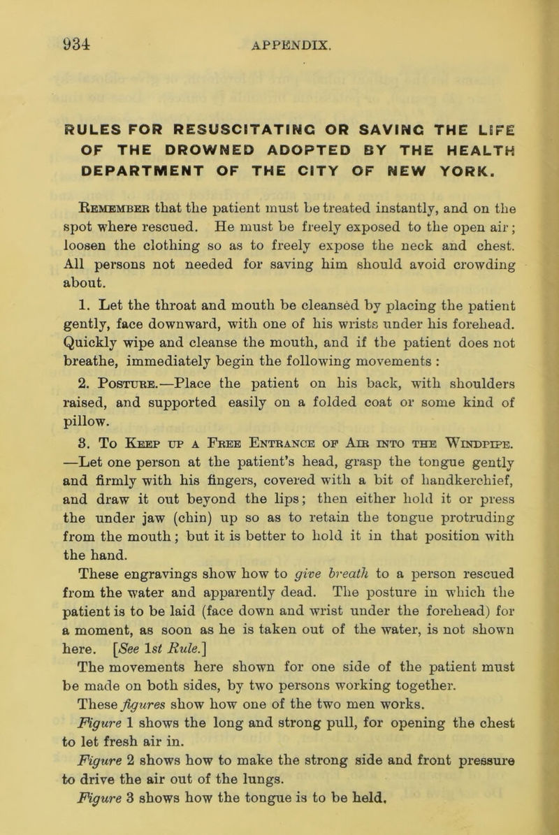 RULES FOR RESUSCITATING OR SAVING THE LIFE OF THE DROWNED ADOPTED BY THE HEALTH DEPARTMENT OF THE CITY OF NEW YORK. Remember that the patient must be treated instantly, and on the spot where rescued. He must be freely exposed to the open air; loosen the clothing so as to freely expose the neck and chest. All persons not needed for saving him should avoid crowding about. 1. Let the throat and mouth be cleansed by placing the patient gently, face downward, with one of his wrists under his forehead. Quickly wipe and cleanse the mouth, and if the patient does not breathe, immediately begin the following movements : 2. Posture.—Place the patient on his back, with shoulders raised, and supported easily on a folded coat or some kind of pillow. 8. To Keep up a Free Entrance op Air into the Windpipe. —Let one person at the patient’s head, grasp the tongue gently and firmly with his fingers, covered with a bit of handkerchief, and draw it out beyond the lips; then either hold it or press the under jaw (chin) up so as to retain the tongue protruding from the mouth; but it is better to hold it in that position with the hand. These engravings show how to give breath to a person rescued from the water and apparently dead. The posture in which the patient is to be laid (face down and wrist under the forehead) for a moment, as soon as he is taken out of the water, is not shown here. [See ls< Rule.] The movements here shown for one side of the patient must be made on both sides, by two persons working together. These figures show how one of the two men works. Figure 1 shows the long and strong pull, for opening the chest to let fresh air in. Figure 2 shows how to make the strong side and front pressure to drive the air out of the lungs. Figure 3 shows how the tongue is to be held.