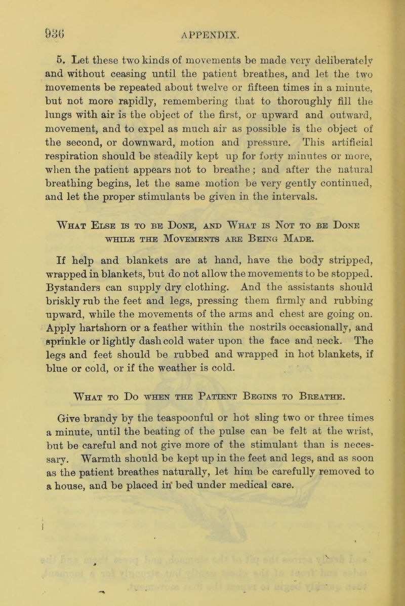 6. Let these two kinds of movements be made very deliberately and without ceasing until the patient breathes, and let the two movements be repeated about twelve or fifteen times in a minute, but not more rapidly, remembering that to thoroughly fill the lungs with air is the object of the first, or upward and outward, movement, and to expel as much air as possible is the object of the second, or downward, motion and pressure. This artificial respiration should be steadily kept up for forty minutes or more, when the patient appears not to breathe; and after the natural breathing begins, let the same motion be very gently continued, and let the proper stimulants be given in the intervals. What Else is to be Done, and What is Not to be Done while the Movements ake Being Made. If help and blankets are at hand, have the body stripped, wrapped in blankets, but do not allow the movements to be stopped. Bystanders can supply dry clothing. And the assistants should briskly rub the feet and legs, pressing them firmly and rubbing upward, while the movements of the arms and chest are going on. Apply hartshorn or a feather within the nostrils occasionally, and sprinkle or lightly dash cold water upon the face and neck. The legs and feet should be rubbed and wrapped in hot blankets, if blue or cold, or if the weather is cold. What to Do when the Patient Begins to Breathe. Give brandy by the teaspoonful or hot sling two or three times a minute, until the beating of the pulse can be felt at the wrist, but be careful and not give more of the stimulant than is neces- sarv. Warmth should be kept up in the feet and legs, and as soon as the patient breathes naturally, let him be carefully removed to a house, and be placed in' bed under medical care.
