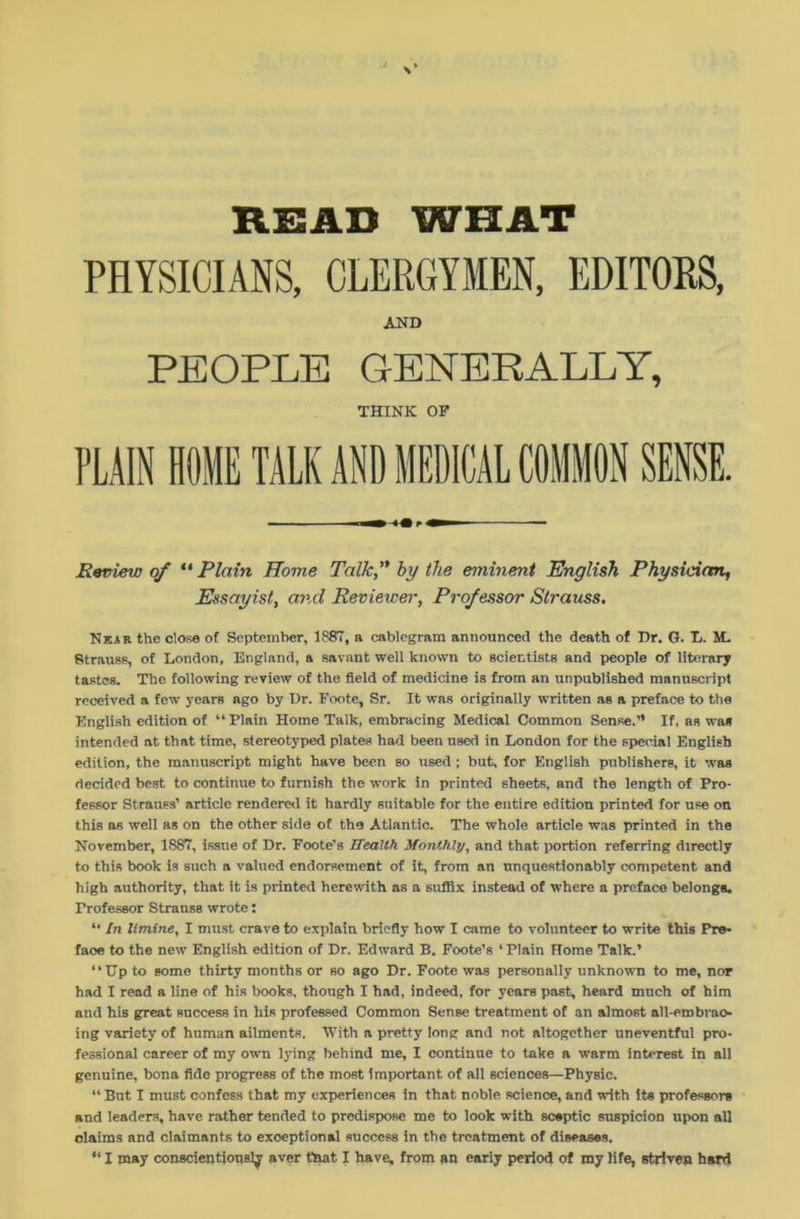 READ WHAT PHYSICIANS, CLERGYMEN, EDITORS, AND PEOPLE GENERALLY, THINK OF Review of “ Plain Home Talk,” by the eminent English Physician, Essayist, and Reviewer, Professor Strauss. Near the close of September, 1887, a cablegram announced the death of Dr. G. L. M. Strauss, of London, England, a savant well known to scientists and people of literary tastes. The following review of the field of medicine is from an unpublished manuscript received a few years ago by Dr. Foote, Sr. It was originally written as a preface to the English edition of “Plain Home Talk, embracing Medical Common Sense.” If, as was intended at that time, stereotyped plates had been used in London for the special English edition, the manuscript might have been so used ; but, for English publishers, it was decided best to continue to furnish the work in printed sheets, and the length of Pro- fessor Strauss’ article rendered it hardly suitable for the entire edition printed for use on this as well as on the other side of the Atlantic. The whole article was printed in the November, 1887, issue of Dr. Foote's Health Monthly, and that portion referring directly to this book is such a valued endorsement of it, from an unquestionably competent and high authority, that it is printed herewith as a suffix instead of where a preface belongs. Professor Strauss wrote: “ In limine, I must crave to explain briefly how I came to volunteer to write this Pro* faoe to the new English edition of Dr. Edward B. Foote’s 4 Plain Rome Talk.’ “Up to some thirty months or so ago Dr. Foote was personally unknown to me, nor had I read a line of his books, though I had, indeed, for years past, heard much of him and his great success in his professed Common Sense treatment of an almost all-embrao- ing variety of human ailments. With a pretty long and not altogether uneventful pro- fessional career of my own lying behind me, I continue to take a warm interest in all genuine, bona fide progress of the most Important of all sciences—Physic. “ But I must confess that my experiences in that noble science, and with its professors and leaders, have rather tended to predispose me to look with sceptic suspicion upon all claims and claimants to exceptional success in the treatment of diseases. “ I may conscientiously aver that I have, from an early period of my life, striven hard