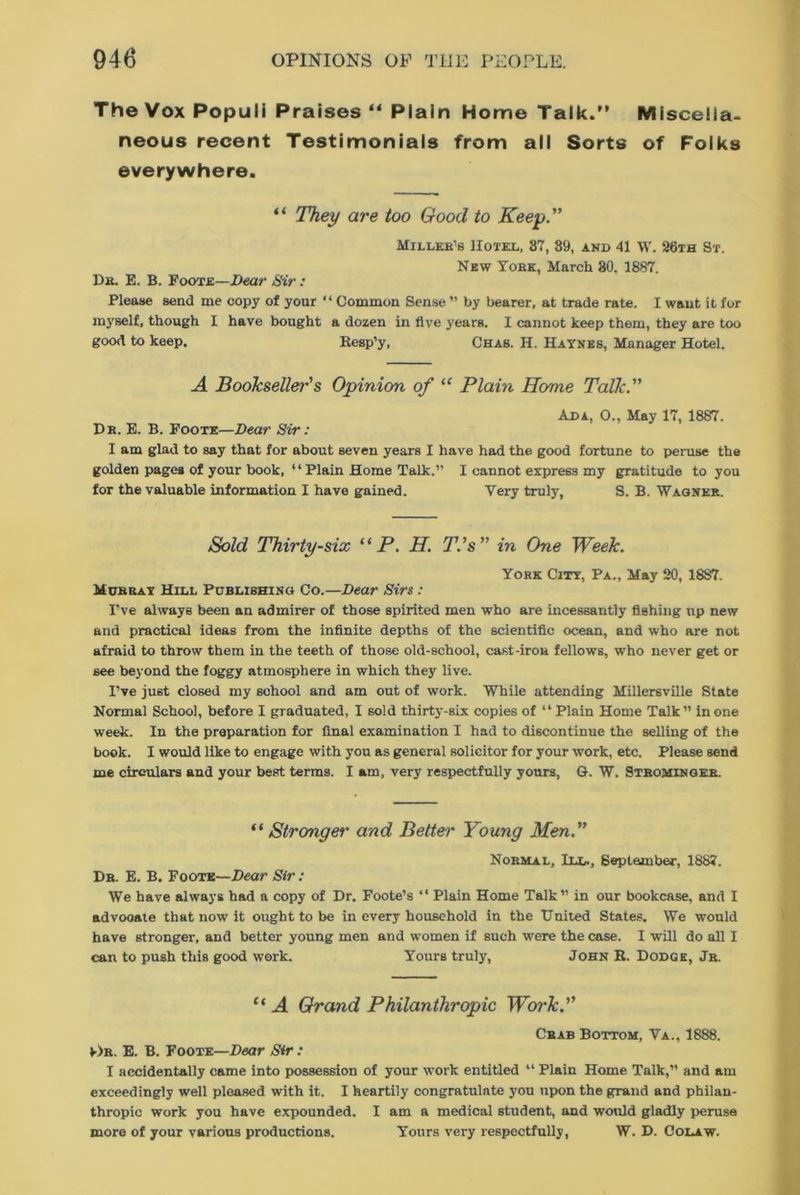 The Vox Populi Praises “ Plain Home Talk.” Miscella- neous recent Testimonials from all Sorts of Folks everywhere. “ They are too Good to Keep. Miller's Hotel, 87, 39, and 41 W. 26th St. New York, March 80. 1887. Dr. E. B. Foote—Dear Sir : Please send me copy of your “ Common Sense ” by bearer, at trade rate. I want it for myself, though I have bought a dozen in five years. I cannot keep them, they are too good to keep. Resp’y, Chas. H. Haynes, Manager Hotel. A Bookseller's Opinion of “ Plain Home Talk. Ada, O., May 17, 1887. Db. E. B. Foote—Dear Sir: I am glad to say that for about seven years I have had the good fortune to peruse the golden pages of your book, “Plain Home Talk.” I cannot express my gratitude to you for the valuable information I have gained. Very truly, S. B. Wagner. Sold Thirty-six “ P. H. T.'s” in One Week. York City, Pa., May 20, 1887. Murray Hill Publishing Co.—Dear Sirs: I’ve always been an admirer of those spirited men who are incessantly fishing up new and practical ideas from the infinite depths of the scientific ocean, and who are not afraid to throw them in the teeth of those old-school, cast-iron fellows, who never get or see beyond the foggy atmosphere in which they live. I’ve just closed my school and am out of work. While attending Millersville State Normal School, before I graduated, I sold thirty-six copies of “Plain Home Talk ” in one week. In the preparation for final examination I had to discontinue the selling of the book. I would like to engage with you as general solicitor for your work, etc. Please send me circulars and your best terms. I am, very respectfully yours, G. W. Strominger. “ Stronger and Better Young Men. Normal, III., September, 1887. Dr. E. B. Foote—Dear Sir: We have always had a copy of Dr. Foote’s “ Plain Home Talk” in our bookcase, and I advocate that now it ought to be in every household in the United States. We would have stronger, and better young men and women if such were the case. I will do all I can to push this good work. Yours truly, John R. Dodge, Jr. “ A Grand Philanthropic Work. Crab Bottom, Va., 1888. v)r. E. B. Foote—Dear Sir: I accidentally came into possession of your work entitled “ Plain Home Talk,” and am exceedingly well pleased with it. I heartily congratulate you upon the grand and philan- thropic work you have expounded. I am a medical student, and would gladly peruse more of your various productions. Yours very respectfully, W. D. Colaw.