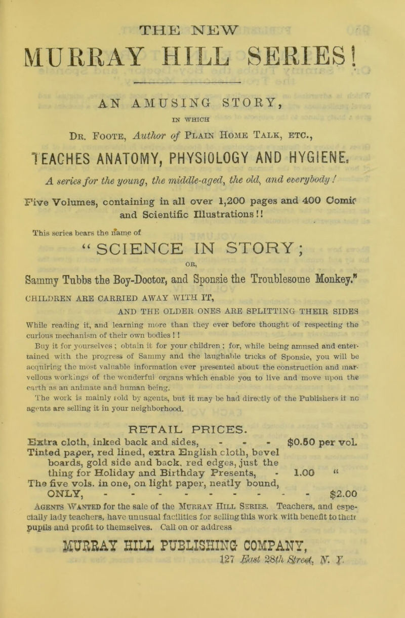 THE NEW MURRAY HILL SERIES! AN AMUSING STORY, IN WHICH Dr. Foote, Author of Plain Home Talk, etc., TEACHES ANATOMY, PHYSIOLOGY AND HYGIENE, A series for the young, the middle-aged, the old, and everybody ! Five Volumes, containing in all over 1,200 pages and 400 Comif and Scientific Illustrations!! This series bears the name of “SCIENCE IN STORY; OR, Sammy Tubbs the Boy-Doctor, and Sponsie the Troublesome Monkey.” CHILDREN ARE CARRIED AWAY WITH IT, AND THE OLDER ONES ARE SPLITTING THEIR SIDES While reading it, and learning more than they ever before thought of respecting the curious mechanism of their own bodies ! ! Buy it for yourselves ; obtain it for your children ; for, while being amused and enter- tained with the progress of Sammy and the laughable tricks of Sponsie, you will be acquiring the most valuable information ever presented about the construction and mar- vellous workings of the wonderful organs which enable you to live and move upon the earth as an animate and human being. The work is mainly told by agents, but it may be had directly of the Publishers it no agents are selling it in your neighborhood. RETAIL PRICES. Extra cloth, inked back and sides, ... $0.60 per vol. Tinted paper, red lined, extra English cloth, bevel boards, gold side and back, red edges, just the thing for Holiday and Birthday Presents, - 1.00 “ The five vols. in one, on light paper, neatly bound, ONLY, $2.00 Agent3 Wanted for the sale of the Murray Hill Series. Teachers, and espe- cially lady teachers, have unusual facilities for selling this work with benefit to then pupils and profit to themselves. Call on or address MURRAY HILL PUBLISHING- COMPANY, 127 Bast 28(h Street., V- J.