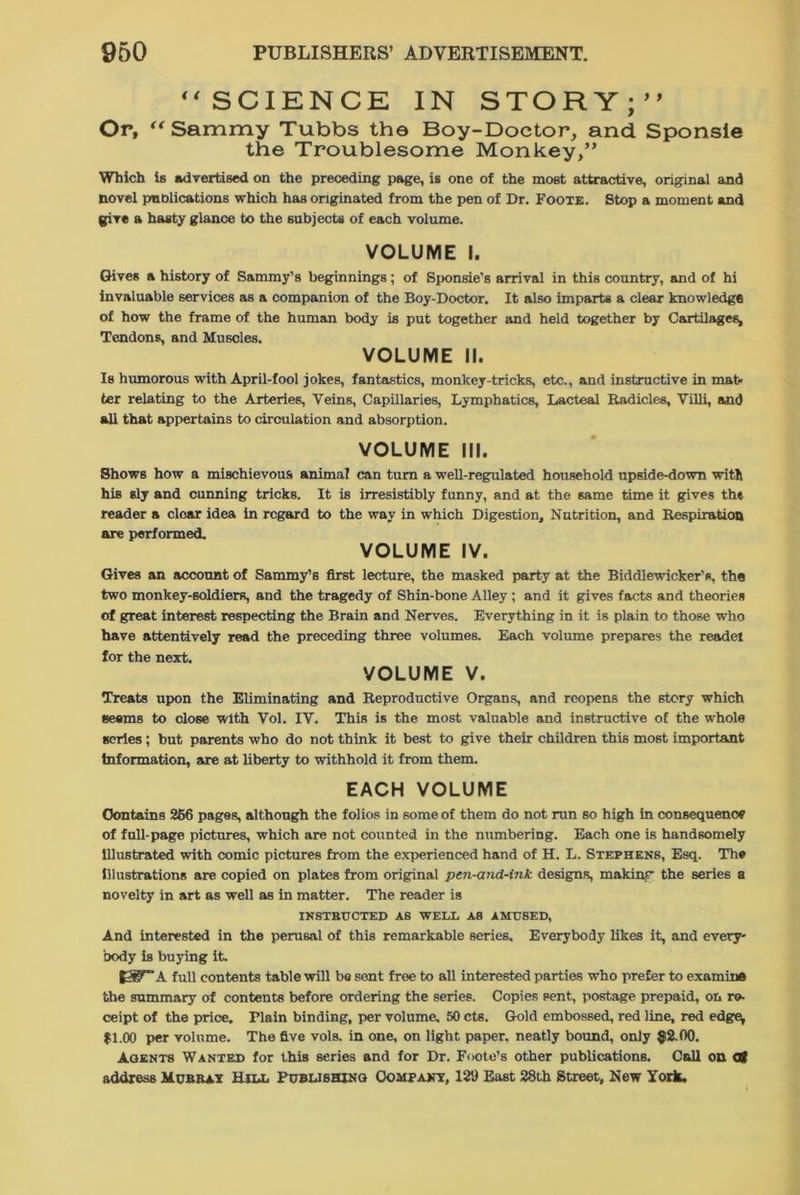 “SCIENCE IN STORY;’' Or, “ Sammy Tubbs the Boy-Doctor, and Sponsle the Troublesome Monkey,” Which is advertised on the preceding page, is one of the most attractive, original and novel pnolications which has originated from the pen of Dr. Foote. Stop a moment and give a hasty glance to the subjects of each volume. VOLUME I. Gives a history of Sammy’s beginnings; of Sponsie’s arrival in this country, and of hi invaluable services as a companion of the Boy-Doctor. It also imparts a clear knowledge of how the frame of the human body is put together and held together by Cartilages, Tendons, and Muscles. VOLUME II. Is humorous with April-fool jokes, fantastics, monkey-tricks, etc., and instructive in mat- ter relating to the Arteries, Veins, Capillaries, Lymphatics, Lacteal Radicles, Villi, and all that appertains to circulation and absorption. VOLUME III. Shows how a mischievous animal can turn a well-regulated household upside-down with his sly and cunning tricks. It is irresistibly funny, and at the same time it gives th* reader a clear idea in regard to the way in which Digestion, Nutrition, and Respiration are performed. VOLUME IV. Gives an account of Sammy’s first lecture, the masked party at the Biddlewicker’e, the two monkey-soldiers, and the tragedy of Shin-bone Alley ; and it gives facts and theories of great interest respecting the Brain and Nerves. Everything in it is plain to those who have attentively read the preceding three volumes. Each volume prepares the readel for the next. VOLUME V. Treats upon the Eliminating and Reproductive Organs, and reopens the story which seems to close with Vol. IV. This is the most valuable and instructive of the whole series; but parents who do not think it best to give their children this most important Information, are at liberty to withhold it from them. EACH VOLUME Contains 266 pages, although the folios in some of them do not run so high in consequence of full-page pictures, which are not counted in the numbering. Each one is handsomely Illustrated with comic pictures from the experienced hand of H. L. Stephens, Esq. The Illustrations are copied on plates from original pen-and-ink designs, makinr the series a novelty in art as well as in matter. The reader is INSTRUCTED AS WELL AS AMUSED, And interested in the perusal of this remarkable series. Everybody likes it, and every- body is buying it. [WA full contents table will be sent free to all interested parties who prefer to examine the summary of contents before ordering the series. Copies sent, postage prepaid, on re- ceipt of the price. Plain binding, per volume, 50 cts. Gold embossed, red line, red edge^ $1.00 per volume. The five vols. in one, on light paper, neatly bound, only $2.00. Agents Wanted for this series and for Dr. Foote’s other publications. Call on Ct address Murray Hill Publishing Company, 129 East 28th Street, New York.