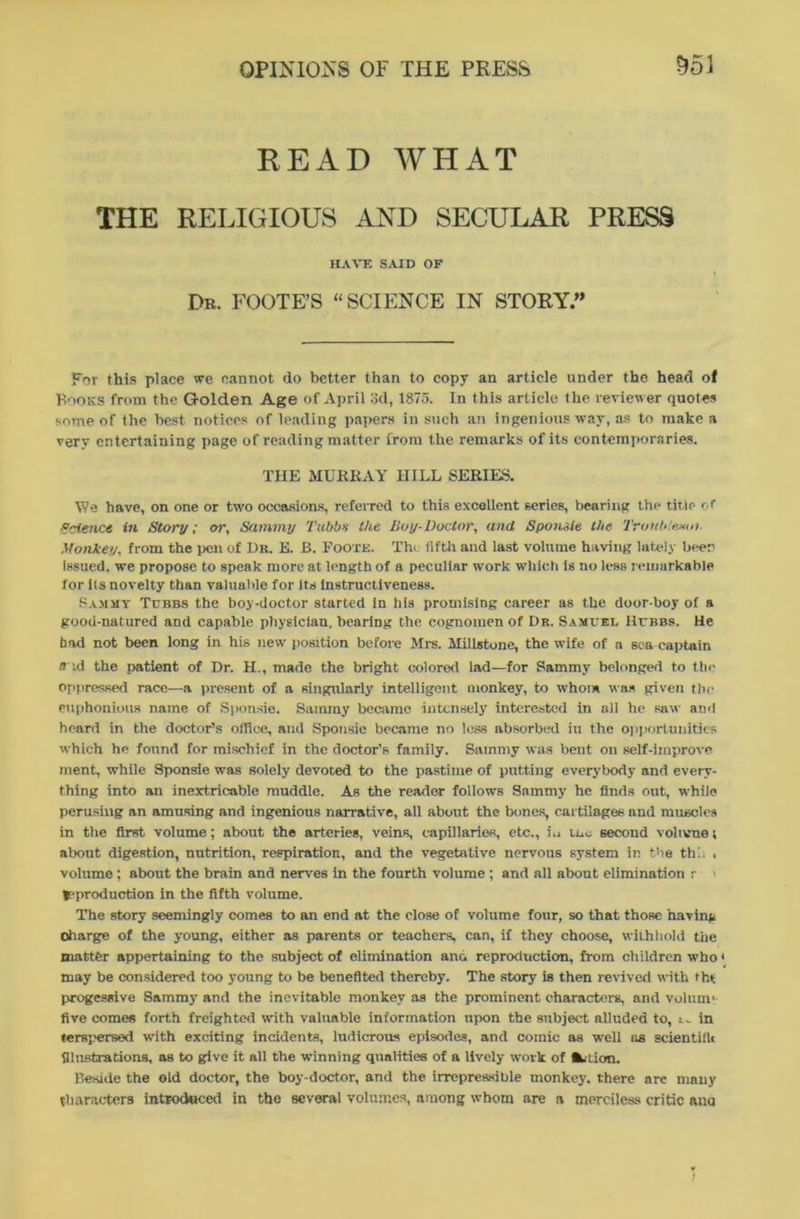 READ WHAT THE RELIGIOUS AND SECULAR PRESS HAVE SAID OF Dr. FOOTE’S “SCIENCE IN STORY.” For this place we cannot do better than to copy an article under the head of Books from the G-olden Age of April 3d, 1875. In this article the reviewer quotes some of the best notices of leading papers in such an ingenious way, as to make a very entertaining page of reading matter from the remarks of its contemporaries. THE MURRAY HILL SERIES. We have, on one or two occasions, referred to this excellent series, bearing the title c.r Science in Story; or, Sammy Tubbs the Boy-Doctor, and Sponile the Tronb/exoi. Monkey, from the pen of Db. E. B. Foote. The fifth and last volume having lately been issued, we propose to speak more at length of a peculiar work which is no less remarkable for its novelty than valuable for its instructiveness. Sammy Tubbs the boy-doctor started in hfs promising career as the door-boy of a good-natured and capable physician, bearing the cognomen of Dr. Samuel Hubbs. He had not been long in his new position before Mrs. Millstone, the wife of a sea captain a id the patient of Dr. H., made the bright colored lad—for Sammy belonged to the oppressed race—a present of a singularly intelligent monkey, to whom was given the euphonious name of Sponsie. Sammy became intensely interested in all he saw and heard in the doctor’s office, and Sponsie became no less absorbed iu the opportunities which he found for mischief in the doctor’s family. Sammy was beut on self-iinprove ment, while Sponsie was solely devoted to the pastime of putting everybody and every- thing into an inextricable muddle. As the reader follows Sammy he finds out, while perusing an amusing and ingenious narrative, all about the bones, cartilages and muscles in the first volume; about the arteries, veins, capillaries, etc., i.i second volume; about digestion, nutrition, respiration, and the vegetative nervous system in the this . volume; about the brain and nerves in the fourth volume ; and all about elimination r i ^production in the fifth volume. The story seemingly comes to an end at the close of volume four, so that those having charge of the young, either as parents or teachers, can, if they choose, withhold the matter appertaining to the subject of elimination and reproduction, from children who may be considered too young to be benefited thereby. The story is then revived with tht progessive Sammy and the inevitable monkey as the prominent characters, and volunv five comes forth freighted with valuable information upon the subject alluded to, :. in terspersed with exciting incidents, ludicrous episodes, and comic as well as scientific illustrations, as to give it all the winning qualities of a lively work of •u-tion. Beside the old doctor, the boy-doctor, and the irrepressible monkey, there arc many tharacters introduced in the several volumes, among whom are a merciless critic ana 1