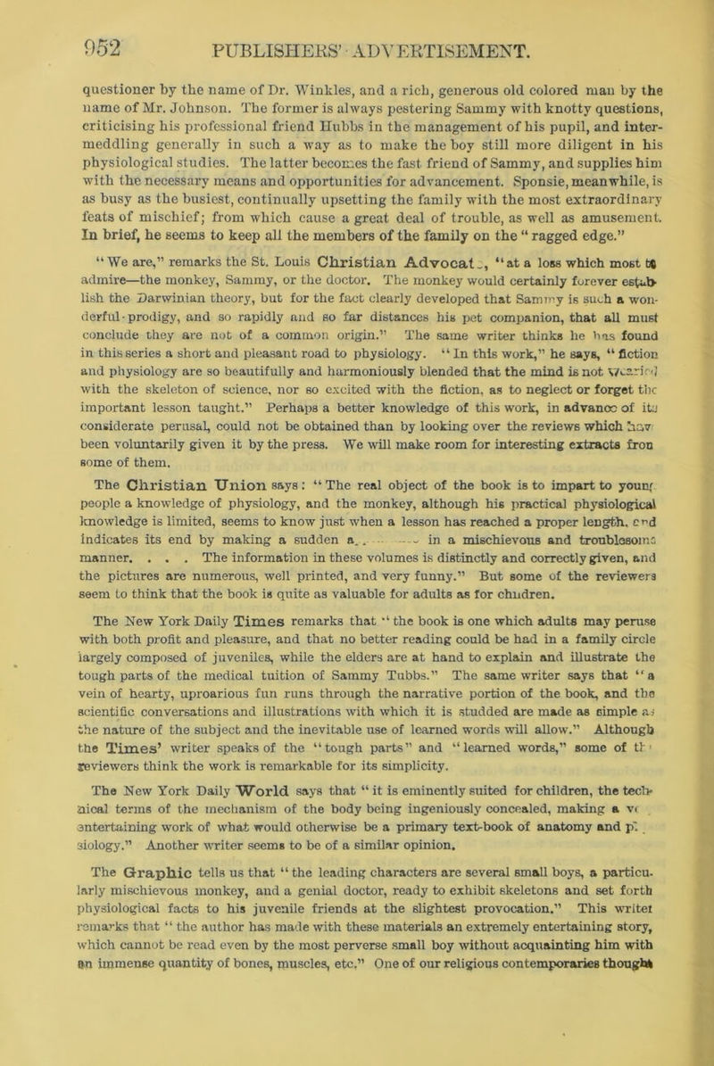 questioner by the name of Dr. Winkles, and a rich, generous old colored man by the name of Mr. Johnson. The former is always pestering Sammy with knotty questions, criticising his professional friend llubbs in the management of his pupil, and inter- meddling generally in such a way as to make the boy still more diligent in his physiological studies. rfhe latter becomes the fast friend of Sammy, and supplies him with the necessary means and opportunities for advancement. Sponsie, meanwhile, is as busy as the busiest, continually upsetting the family with the most extraordinary feats of mischief; from which cause a great deal of trouble, as well as amusement. In brief, he seems to keep all the members of the family on the “ ragged edge.” “We are,” remarks the St. Louis Christian Advocate, “at a loss which most t® admire—the monkey, Sammy, or the doctor. The monkey would certainly forever estid> lish the Darwinian theory, but for the fact clearly developed that Sammy is such a won- derful-prodigy, and so rapidly and so far distances his pet companion, that all must conclude they are not of a common origin.” The same writer thinks he has found in this series a short and pleasant road to physiology. “ In this work,” he says, “ fiction and physiology are so beautifully and harmoniously blended that the mind is not wearied with the skeleton of science, nor so excited with the fiction, as to neglect or forget the important lesson taught.” Perhaps a better knowledge of this work, in advance of itu considerate perusal, could not be obtained than by looking over the reviews which he,v been voluntarily given it by the press. We will make room for interesting extracts fron some of them. The Christian Union says: “The real object of the book is to impart to younr people a knowledge of physiology, and the monkey, although his practical physiological knowledge is limited, seems to know just when a lesson has reached a proper length, cr-d indicates its end by making a sudden a.. — in a mischievous and troublesome manner. . . . The information in these volumes is distinctly and correctly given, and the pictures are numerous, well printed, and very funny.” But some of the reviewers seem to think that the book is quite as valuable for adults as for chndren. The New York Daily Times remarks that “ the book is one which adults may peruse with both profit and pleasure, and that no better reading could be had in a family circle largely composed of juveniles, while the elders are at hand to explain and illustrate the tough parts of the medical tuition of Sammy Tubbs.” The same writer says that “ a vein of hearty, uproarious fun runs through the narrative portion of the book, and the scientific conversations and illustrations with which it is studded are made as simple as the nature of the subject and the inevitable use of learned words will allow'.” Although the Times’ writer speaks of the “tough parts” and “learned words,” some of ti * reviewers think the work is remarkable for its simplicity. The New York Daily World says that “ it is eminently suited for children, the tech- nical terms of the mechanism of the body being ingeniously concealed, making a v< entertaining work of what would otherwise be a primary text-book of anatomy and p'. siology.” Another writer seems to be of a similar opinion. The Graphic tells us that “ the leading characters are several small boys, a particu- larly mischievous monkey, and a genial doctor, ready to exhibit skeletons and set forth physiological facts to his juvenile friends at the slightest provocation.” This write! remarks that “ the author has made with these materials an extremely entertaining story, which cannot be read even by the most perverse small boy without acquainting him with on immense quantity of bones, muscles, etc.” One of our religious contemporaries though*