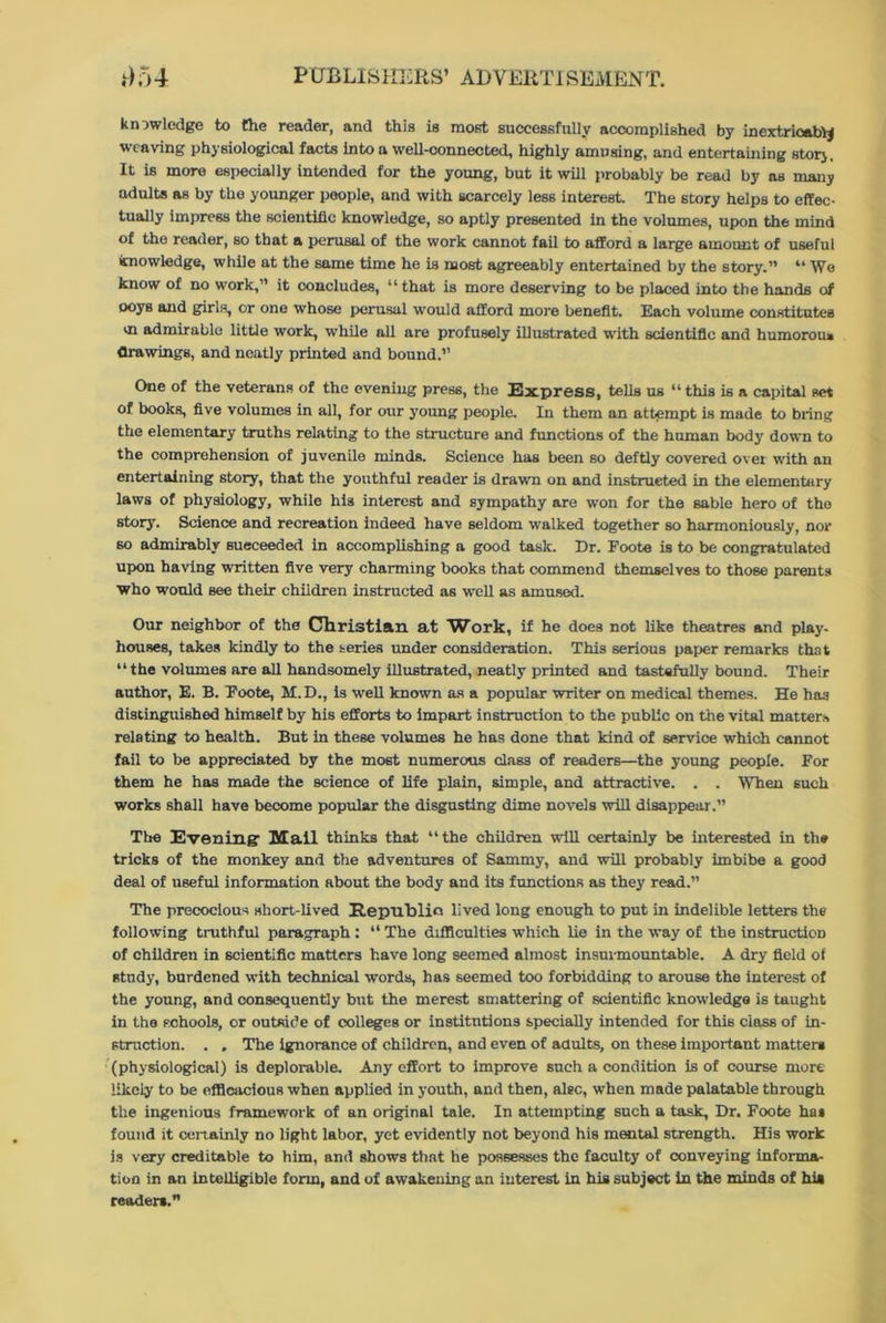 knowledge to the reader, and this is most successfully accomplished by incxtricabty weaving physiological facts into a well-connected, highly amusing, and entertaining story It is more especially intended for the young, but it will probably be read by as many adults as by the younger people, and with scarcely less interest. The story helps to effec- tually impress the scientific knowledge, so aptly presented in the volumes, upon the mind of the reader, so that a perusal of the work cannot fail to afford a large amount of useful knowledge, while at the same time he is most agreeably entertained by the story.” “ We know of no work,” it concludes, “that is more deserving to be placed into the hands of ooys and girls, or one whose perusal would afford more benefit. Each volume constitutes m admirable little work, while all are profusely illustrated with scientific and humorous drawings, and neatly printed and bound.” One of the veterans of the evening press, the Express, tells us “ this is a capital set of books, five volumes in all, for our young people. In them an attempt is made to bring the elementary truths relating to the structure and functions of the human body down to the comprehension of juvenile minds. Science has been so deftly covered over with an entertaining story, that the youthful reader is drawn on and instructed in the elementary laws of physiology, while his interest and sympathy are won for the sable hero of the story. Science and recreation indeed have seldom walked together so harmoniously, nor so admirably sueceeded in accomplishing a good task. Dr. Foote is to be congratulated upon having written five very charming books that commend themselves to those parents Who would see their children instructed as well as amused. Our neighbor of the Christian at Work, if he does not like theatres and play, houses, takes kindly to the series under consideration. This serious paper remarks that “the volumes are all handsomely illustrated, neatly printed and tastefully bound. Their author, E. B. Foote, M. D., is well known as a popular writer on medical themes. He has distinguished himself by his efforts to impart instruction to the public on the vital matters relating to health. But in these volumes he has done that kind of service which cannot fail to be appreciated by the most numerous class of readers—the young people. For them he has made the science of life plain, simple, and attractive. . . When such works shall have become popular the disgusting dime novels will disappear.” The Evening- Mail thinks that “the children will certainly be interested in the tricks of the monkey and the adventures of Sammy, and will probably imbibe a good deal of useful information about the body and its functions as they read.” The precocious short-lived Republic, lived long enough to put in indelible letters the following truthful paragraph : “ The difficulties which lie in the way of the instruction of children in scientific matters have long seemed almost insurmountable. A dry field of study, burdened with technical words, has seemed too forbidding to arouse the interest of the young, and consequently but the merest smattering of scientific knowledge is taught in the schools, or outside of colleges or institutions specially intended for this class of in- struction. . . The ignorance of children, and even of adults, on these important matter* (physiological) is deplorable. Any effort to improve such a condition is of course more likeiy to be efficacious when applied in youth, and then, also, when made palatable through the ingenious framework of an original tale. In attempting such a task, Dr. Foote ha* found it certainly no light labor, yet evidently not beyond his mental strength. His work is very creditable to him, and shows that he possesses the faculty of conveying informa- tion in an intelligible form, and of awakening an interest in his subject in the minds of hia reader*.”