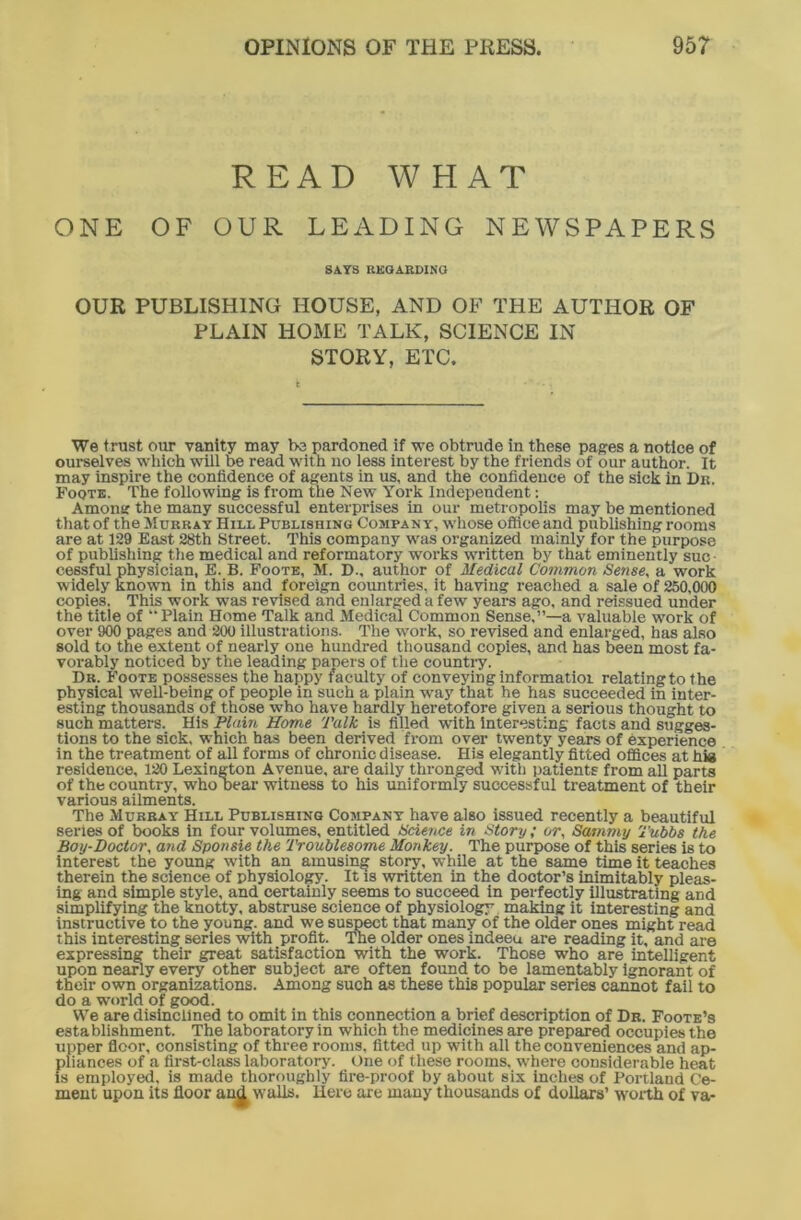 READ WHAT ONE OF OUR LEADING NEWSPAPERS SAYS REGARDING OUR PUBLISHING HOUSE, AND OF THE AUTHOR OF PLAIN HOME TALK, SCIENCE IN STORY, ETC. We trust our vanity may bo pardoned if we obtrude in these pages a notice of ourselves which will be read with no less interest by the friends of our author. It may inspire the confidence of agents in us, and the confidence of the sick in Dii. Foote. The following is from the New York Independent: Among the many successful enterprises in our metropolis may be mentioned that of the Murray Hill Publishing Company, whose office and publishing rooms are at 129 East 28th Street. This company was organized mainly for the purpose of publishing the medical and reformatory works written by that eminently suc- cessful physician, E. B. Foote, M. D., author of Medical Common Sense, a work widely known in this and foreign countries, it having reached a sale of 250,000 copies. This work was revised and enlarged a few years ago, and reissued under the title of “Plain Home Talk and Medical Common Sense,”—a valuable work of over 900 pages and 200 illustrations. The work, so revised and enlarged, has also sold to the extent of nearly one hundred thousand copies, and has been most fa- vorably noticed by the leading papers of the country. Dr. Foote possesses the happy faculty of conveying informatioi relating to the physical well-being of people in such a plain way that he has succeeded in inter- esting thousands of those who have hardly heretofore given a serious thought to such matters. His Plain Home Talk, is filled with interesting facts and sugges- tions to the sick, which has been derived from over twenty years of experience in the treatment of all forms of chronic disease. His elegantly fitted offices at hia residence, 120 Lexington Avenue, are daily thronged with patients from all parts of the country, who Dear witness to his uniformly successful treatment of their various ailments. The Murray Hill Publishing Company have also issued recently a beautiful series of books in four volumes, entitled Science in Story; or, Sammy Tubbs the Boy-Doctor, and Sponsie the Troublesome Monkey. The purpose of this series is to interest the young with an amusing story, while at the same time it teaches therein the science of physiology. It is written in the dootor’s inimitably pleas- ing and simple style, and certainly seems to succeed in perfectly illustrating and simplifying the knotty, abstruse science of physiology making it interesting and instructive to the young, and we suspect that many of the older ones might read this interesting series with profit. The older ones indeeu are reading it, and are expressing their great satisfaction with the work. Those who are intelligent upon nearly every other subject are often found to be lamentably ignorant of their own organizations. Among such as these this popular series cannot fail to do a world of good. We are disinclined to omit in this connection a brief description of Dr. Foote’s establishment. The laboratory in which the medicines are prepared occupies the upper floor, consisting of three rooms, fitted up with all the conveniences and ap- pliances of a first-class laboratory. One of these rooms, where considerable heat is employed, is made thoroughly fire-proof by about six inches of Portland Ce- ment upon its floor and w'alls. Here are many thousands of dollars’ worth of va-