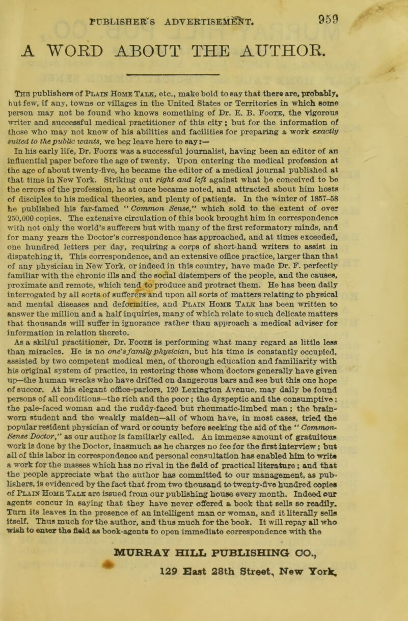 A WORD ABOUT THE AUTHOR. The publishers of Plain Home Talk, etc., make bold to say that there are, probably, hut few, if any, towns or Tillages in the United States or Territories in which some person may not be found who knows something of Dr. E. B. Foote, the vigorous writer and successful medical practitioner of this city; but for the information of those who may not know of his abilities and facilities for preparing a work exactly suited to the public icants, we beg leave here to say:— In his early life. Dr. Foote was a successful journalist, having been an editor of an influential paper before the age of twenty. Upon entering the medical profession at the age of about twenty-five, he became the editor of a medical journal published at that time in Now York. Striking out right and left against what he conceived to be the errors of the profession, he at once became noted, and attracted about him hosts of disciples to his medical theories, and plenty of patients. In the winter of 1857-58 he published his far-famed “ Common Sense, which sold to the extent of over 250,000 copies. The extensive circulation of this book brought him in correspondence ■with not only the world’s sufferers but with many of the first reformatory minds, and for many years the Doctor’s correspondence has approached, and at times exceeded, one hundred letters per day, requiring a corps of short-hand writers to assist in dispatching it. This correspondence, and an extensivo office practice, larger than that of any physician in New York, or indeed in this country, have made Dr. F. perfectly familiar with the chronic ills and the social distempers of the people, and the causes, proximate and remote, which tend to produce and protract them. He has been daily interrogated by all sorts of sufferers and upon all sorts of matters relating to physical and mental diseases and deformities, and Plain Home Talk has been written to answer the million and a half inquiries, many of which relate to such delicate matters that thousands will suffer in ignorance rather than approach a medical adviser for information in relation thereto. As a skilful practitioner. Dr. Foote is performing what many regard as little less than miracles. He is no one's family physician, but his time is constantly occupied, assisted by two competent medical men, of thorough education and familiarity with his original system of practice, in restoring those whom doctors generally have given up—the human wrecks who have drifted on dangerous bars and see but this one hope of succor. At his elegant office-parlors, 120 Lexington Avenue, may daily be found persons of all conditions—the rich and the poor; the dyspeptic and the consumptive: the pale-faced woman and the ruddy-faced but rhoumatic-limbed man ; the brain- worn student and the weakly maiden—all of whom have, in most cases, tried the popular resident physician of ward or county before seeking the aid of the  Common- Sense Doctor,” as our author is familiarly called. An immense amount of gratuitous work is done by the Doctor, inasmuch as he charges no fee for the first interview; but all of this labor in correspondence and personal consultation has enabled him to writs a work for the masses which has no rival in the field of practical literature; and that the people appreciate what the author has committed to our management, as pub- lishers, is evidenced by the fact that from two thousand to twenty-five hundred copies of Plain Home Talk are issued from our publishing house every month. Indeed our agents concur in saying that they have never offered a book that sells so readily. Turn its leaves in the presence of an intelligent man or woman, and it literally sella itself. Thus much for the author, and thus much for the book. It will repay all who wish to eater the field as book-agents to open immediate correspondence with the MURRAY HILL PUBLISHING CO., 129 Hast 28th Street, New York,