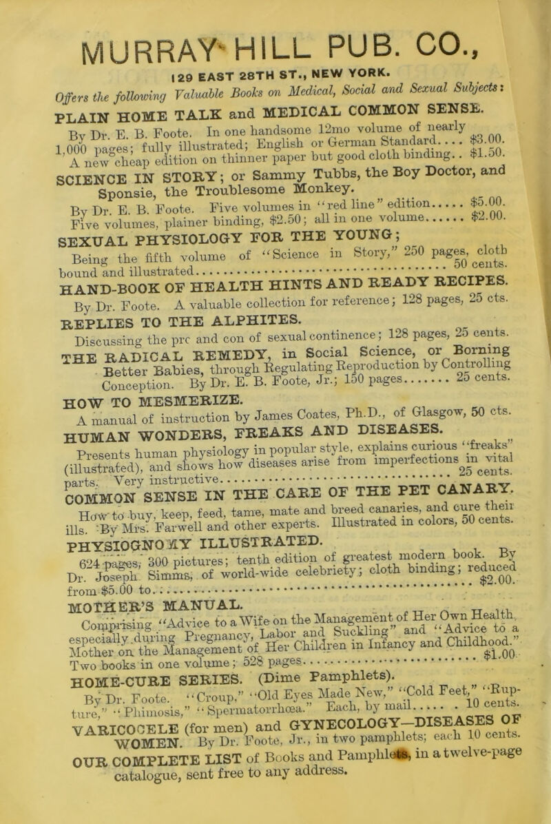 MURRAY'HILL PUB. CO., 129 EAST 28TH ST., NEW YORK. Offers the following Valuable Booh on Medical, Social and Sexual Subjects: PLAIN HOME TALK and MEDICAL COMMON SENSE. By Dr. E. B. Foote. In one handsome 12mo volume of nearly 1 000 names’ fully illustrated; English or German Standard -n 'T™S»P Stion on thinner paper but good cloth binding . *l.o0. SCIENCE IN STOKY; or Sammy Tubbs, the Boy Doctor, and Sponsie, the Troublesome Monkey. By Dr. E. B. Foote. Five volumes in “red line” edition $o.00. Five volumes, plainer binding, $2.50; all m one volume $-00. SEXUAL PHYSIOLOGY FOR THE YOUNG; Being the fifth volume of “Science in Story,” 250 p«g». doth bound and illustrated HAND-BOOK OF HEALTH HINTS AND READY RECIPES. By Dr. Foote. A valuable collection for reference; 128 pages, 25 cts. REPLIES TO THE ALPHITES. Discussing the pro and con of sexual continence; 128 pages, La cents. THE RADICAL REMEDY, in Social Science, or Borning Better Babies, through Regulating Reproduction by Controlh i g Conception. By Dr. E. B. Foote, Jr.; 150 pages 2o cents. HOW TO MESMERIZE. A manual of instruction by James Coates, Ph.D., of Glasgow, 50 cts. HUMAN WONDERS, FREAKS AND DISEASES. -p rdivsiology in popular style, explains curious “freaks (muSedV^d sLws how diseases arise ^ COMMON SENSE IN THE CARE OF THE PET CANARY. mustrltedin colors, 50 cents. PHYSIOGNOMY ILLUSTRATED. , ,, fi‘>4 mires 300 pictures; tenth edition of greatest modern book Bv Dr._ Joseph’ Simms, of world-wide celebnety; cloth binding, leduc^ from $5.00 to.;.-.. MOTHER’S MANUAL. - . „ A Compj'Wng “Advice Children in Infancy and Childhood. • Two books in one volume; 528 pages » HOME-CURE SERIES. (Dime Pamphlets). Bv Dr Foote “Croup,” “Old Eyes Made New,” “Cold Feet,“Rup- tunf ” ' Phimosis,” “ Spe?matorrhma.” Each, by mail 10 ceihs^ VARICOCELE (for men) and GYNECOLOGY—DISEASE WOMEN. By Dr. Foote, Jr., in two pamphlets, each OUR COMPLETE LIST of Books and Pamphlets, in a twelve-page catalogue, sent free to any addiess.