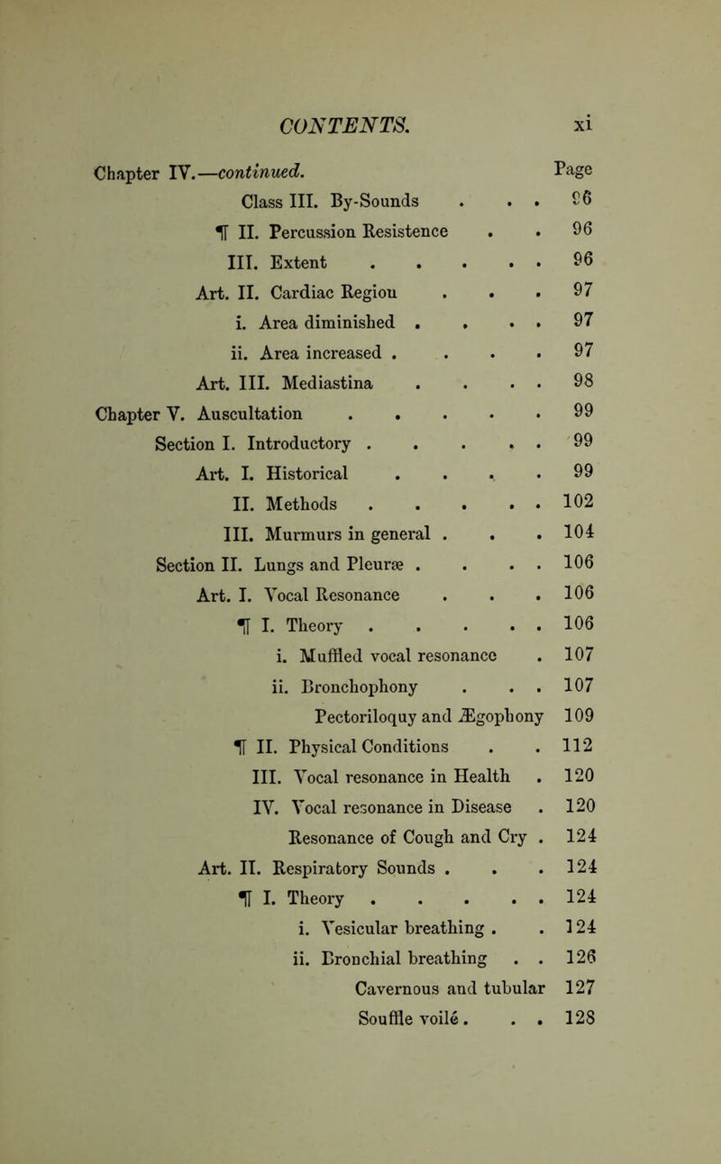 Chapter IV.—continued. Page Class III. By-Sounds . . . £6 H II. Percussion Resistence . . 96 III. Extent 96 Art. II. Cardiac Regiou . . .97 i. Area diminished . . . . 97 ii. Area increased . . . .97 Art. III. Mediastina . . . 98 Chapter V. Auscultation 99 Section I. Introductory . . . . . 99 Art. I. Historical . . . .99 II. Methods 102 III. Murmurs in general . . .104 Section II. Lungs and Pleurae . . . . 106 Art. I. Vocal Resonance . . . 106 ! I. Theory 106 i. Muffled vocal resonance . 107 ii. Bronchophony . . . 107 Pectoriloquy and iEgophony 109 H II. Physical Conditions . . 112 III. Vocal resonance in Health . 120 IV. Vocal resonance in Disease . 120 Resonance of Cough and Cry . 124 Art. II. Respiratory Sounds . . .124 «H I. Theory 124 i. Vesicular breathing . . 124 ii. Bronchial breathing . . 126 Cavernous and tubular 127 Souffle voile. . . 128