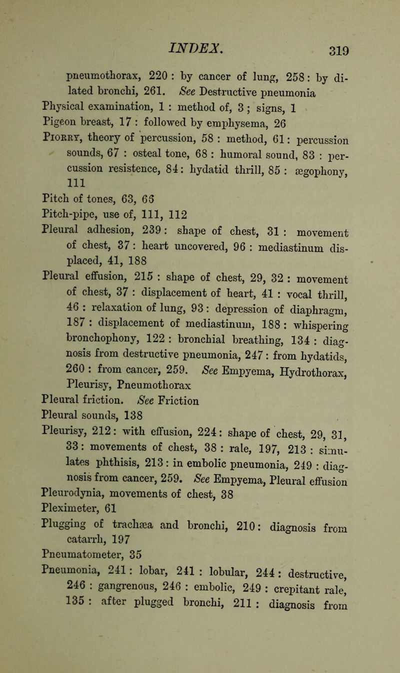 pneumothorax, 220 : by cancer of lung, 258: by di- lated bronchi, 261. See Destructive pneumonia Physical examination, 1 : method of, 3; signs, 1 Pigeon breast, 17 : followed by emphysema, 26 Piorry, theory of percussion, 58 : method, 61: percussion sounds, 67 : osteal tone, 68 : humoral sound, 83 : per- cussion resistence, 84: hydatid thrill, 85 : segophony, 111 Pitch of tones, 63, 6S Pitch-pipe, use of, 111, 112 Pleural adhesion, 239: shape of chest, 31 : movement of chest, 37: heart uncovered, 96 : mediastinum dis- placed, 41, 188 Pleural effusion, 215 : shape of chest, 29, 32 : movement of chest, 37 : displacement of heart, 41 : vocal thrill, 46 : relaxation of lung, 93: depression of diaphragm, 187 : displacement of mediastinum, 188 : whispering bronchophony, 122 : bronchial breathing, 134 : diag- nosis from destructive pneumonia, 247: from hydatids, 260 : from cancer, 259. See Empyema, Hydrothorax, Pleurisy, Pneumothorax Pleural friction. See Friction Pleural sounds, 138 Pleurisy, 212: with effusion, 224: shape of chest, 29, 31, 33: movements of chest, 38 : rale, 197, 213 : simu- lates phthisis, 213: in embolic pneumonia, 249 : diag- nosis from cancer, 259. See Empyema, Pleural effusion Pleurodynia, movements of chest, 38 Pleximeter, 61 Plugging of traclnea and bronchi, 210: diagnosis from catarrh, 197 Pneumatometer, 35 Pneumonia, 241: lobar, 241 : lobular, 244: destructive, 246 : gangrenous, 246 : embolic, 249 : crepitant rale| 135 : after plugged bronchi, 211 ; diagnosis from