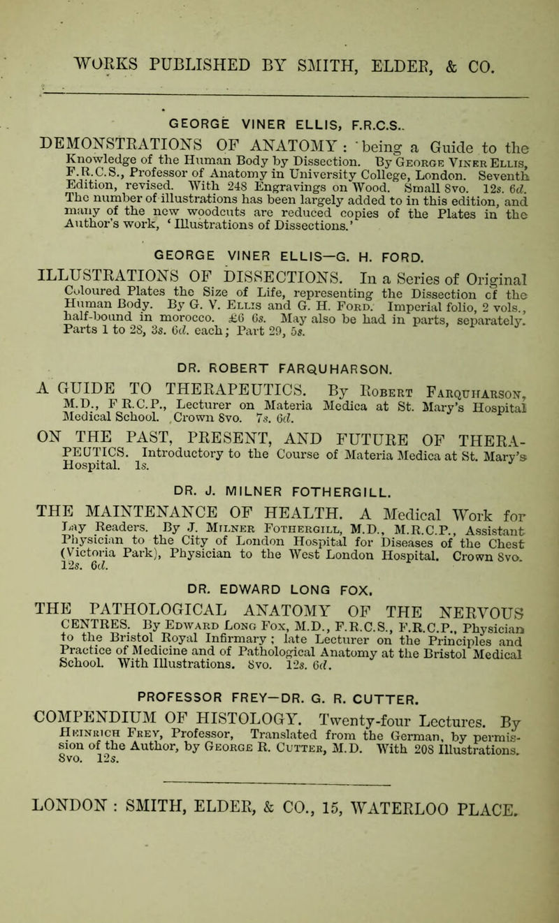 GEORGE VINER ELLIS, F.R.C.S.. DEMONSTRATIONS OF ANATOMY : 'being a Guide to the Knowledge of the Human Body by Dissection. By George Viner Ellis, F.R.C.S., Professor of Anatomy in University College, London. Seventh Edition, revised. With 248 Engravings on Wood. Small 8vo. 12s. M. The number of illustrations has been largely added to in this edition, and many of the new woodcuts are reduced copies of the Plates in the Author’s work, ‘ Illustrations of Dissections.’ GEORGE VINER ELLIS—G. H. FORD. ILLUSTRATIONS OF DISSECTIONS. In a Series of Original Coloured Plates the Size of Life, representing the Dissection cf the Human Body. By G. V. Ellis and G. H. Ford. Imperial folio, 2 vols., half-bound in morocco. £6 6s. May also be had in parts, separately. Parts 1 to 28, 3s. 6d. each; Part 29, 5s. DR. ROBERT FARQUHARSON. A GUIDE TO THERAPEUTICS. By Robert Farquharson, M.D., F R.C.P., Lecturer on Materia Medica at St. Mary’s Hospital Medical School. , Crown 8vo. 7s. 6cZ. ON THE PAST, PRESENT, AND FUTURE OF THERA- PEUTICS. Introductory to the Course of Materia Medica at St. Mary’s Hospital. Is. J DR. J. MILNER FOTHERGILL. THE MAINTENANCE OF HEALTH. A Medical Work for Lay Readers. By J. Milner Fothergill, M.D., M.R.C.P., Assistant Physician to the City of London Hospital for Diseases of the Chest (Victoria Park), Physician to the West London Hospital. Crown Svo 12s. 6d. DR. EDWARD LONG FOX. THE PATHOLOGICAL ANATOMY OF THE NERVOUS CENTRES. By Edward Long Fox, M.D., F.R.C.S., F.R.C.P., Physician to the Bristol Royal Infirmary; late Lecturer on the Principles and Practice of Medicine and of Pathological Anatomy at the Bristol Medical School. With Illustrations. Svo. 12s. 6rf. PROFESSOR FREY-DR. G. R. CUTTER. COMPENDIUM OF HISTOLOGY. Twenty-four Lectures. By Heinrich Frev, Professor, Translated from the German, by permis- sion of the Author, by George R. Cutter, M.D. With 20S Illustrations. Svo. 12s.