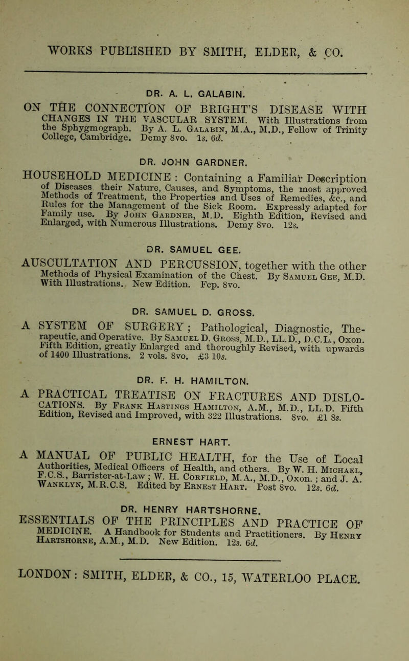 DR. A. L. GALABIN. ON THE CONNECTION OF BRIGHT’S DISEASE WITH CHANGES IN THE VASCULAR SYSTEM. With Illustrations from the Sphygmograph. By A. L. Galabin, M.A., M.D., Fellow of Trinity College, Cambridge. Demy 8vo. Is. Cd. DR. JOHN GARDNER. HOUSEHOLD MEDICINE : Containing a Familiar Description of Diseases their Nature, Causes, and Symptoms, the most approved. Methods of Treatment, the Properties and Uses of Remedies, &e., and Rules for the Management of the Sick Room. Expressly adapted for Family use. By John Gabdner, M.D. Eighth Edition, Revised and. Enlarged, with Numerous Illustrations. Demy 8vo. 12s. DR. SAMUEL GEE. AUSCULTATION AND PERCUSSION, together with the other Methods of Physical Examination of the Chest. By Samuel Gee, M.D. With Illustrations. New Edition. Fcp. 8vo. DR. SAMUEL D. GROSS. A SYSTEM OF SURGERY; Pathological, Diagnostic, The- rapeutic, and Operative. By Samuel D. Gross, M.D., LL.D., D.C L Oxon Fifth Edition, greatly Enlarged and thoroughly Revised, with upwards of 1400 Illustrations. 2 vols. 8vo. £3 10s. DR. F. H. HAMILTON. A PRACTICAL TREATISE ON FRACTURES AND DISLO- CATIONS. By Frank Hastings Hamilton, A.M., M.D., LL D Fifth Edition, Revised and Improved, with 322 Illustrations. Svo. £1 Ss. ERNEST HART. MANUAL OF PUBLIC HEALTH, for the Use of Local Authorities, Medical Officers of Health, and others. By W. H Michael KC.S., Barrister-at-Law ; W. H. Corfield, M. A., M.D., Oxon. ; and J. A* Wanklyn, M.R.C.S. Edited by Ernest Hart. Post Svo. 12s Qd DR. HENRY HARTSHORNE. ESSENTIALS OF THE PRINCIPLES AND PRACTICE OF MEDICINE. A Handbook for Students and Practitioners. By Henry Hartshorne, A.M., M.D. New Edition. 12s. M. *