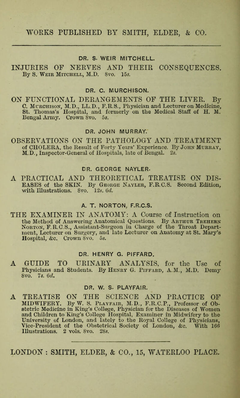 DR. S. WEIR MITCHELL. INJURIES OF NERVES AND THEIR CONSEQUENCES. By S. Weir Mitchell, M.D. 8vo. 15s. DR. C. MURCHISON. ON FUNCTIONAL DERANGEMENTS OF THE LIVER. By C. Mcrchison, M.D., LL.D., F.R.S., Physician and Lecturer on Medicine, St. Thomas’s Hospital, and formerly on the Medical Staff of H. M. Bengal Army. Crown Svo. 5s. DR. JOHN MURRAY.' OBSERVATIONS ON THE PATHOLOGY AND TREATMENT of CHOLERA, the Result of Forty Years’ Experience. By John Murray, M.D., Inspector-General of Hospitals, late of Bengal. 2s. DR. GEORGE NAYLER. A PRACTICAL AND THEORETICAL TREATISE ON DIS- EASES of the SKIN. By George Nayler, F.R.C.S. Second Edition, with Illustrations. 8vo. 12s. 6d. A. T. NORTON, F.R.C.S. THE EXAMINER IN ANATOMY: A Course of Instruction on the Method of Answering Anatomical Questions. By Arthur Trehern Norton, F.R.C.S., Assistant-Surgeon in Charge of the Throat Depart- ment, Lecturer on Surgery, and late Lecturer on Anatomy at St. Mary’s Hospital, &c. Crown 8vo. 5s. DR. HENRY G. PIFFARD. A GUIDE TO URINARY ANALYSIS, for the Use of Physicians and Students. By Henry G. Piffard, A.M., M.D. Demy 8vo. 7s. 6cl. DR. W. S. PLAYFAIR. A TREATISE ON THE SCIENCE AND PRACTICE OF MIDWIFERY. By W. S. Playfair, M.D., F.R.C.P., Professor of Ob- stetric Medicine in King’s College, Physician for the Diseases of Women and Children to King’s College Hospital, Examiner in Midwifery to the University of London, and lately to the Royal College of Physicians, Vice-President of the Obstetrical Society of London, &c. With 166 Illustrations. 2 vols. 8vo. 28s.