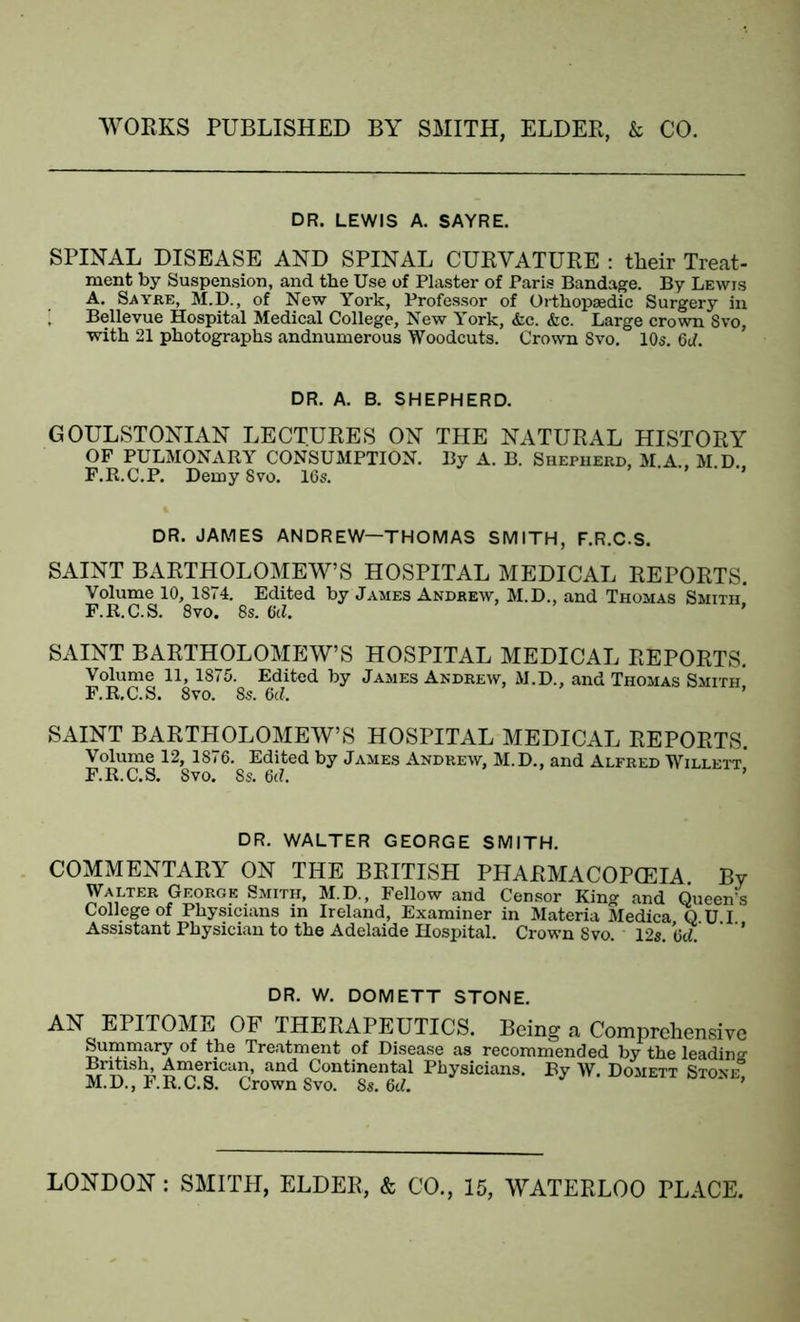 DR. LEWIS A. SAYRE. SPINAL DISEASE AND SPINAL CURVATURE : their Treat- ment by Suspension, and the Use of Plaster of Paris Bandage. By Lewis A. Sayre, M.D., of New York, Professor of Orthopaedic Surgery in [ Bellevue Hospital Medical College, New York, &e. &c. Large crown 8vo, with 21 photographs andnuruerous Woodcuts. Crown 8vo. 10s. 6d. DR. A. B. SHEPHERD. GOULSTONIAN LECTURES ON THE NATURAL HISTORY OF PULMONARY CONSUMPTION. By A. B. Shepherd, M.A., M.D.. F.R.C.P. Demy 8vo. 16s. DR. JAMES ANDREW—THOMAS SMITH, F.R.C.S. SAINT BARTHOLOMEW’S HOSPITAL MEDICAL REPORTS. Volume 10, 1874. Edited by James Andrew, M.D., and Thomas Smith F.R.C.S. 8vo. 8s. 6d. SAINT BARTHOLOMEW’S HOSPITAL MEDICAL REPORTS. Volume 11, 1875. Edited by James Andrew, M.D., and Thomas Smith F.R.C.S. 8vo. 8s. 6cl. SAINT BARTHOLOMEW’S HOSPITAL MEDICAL REPORTS. Volume 12, 1876. Edited by James Andrew, M.D., and Alfred Willett* F.R.C.S. Svo. 8s. 6(1. DR. WALTER GEORGE SMITH. COMMENTARY ON THE BRITISH PHARMACOPEIA By Walter Georoe Smith, M.D., Fellow and Censor King and Queen's College of Physicians in Ireland, Examiner in Materia Medica Q U I Assistant Physician to the Adelaide Hospital. Crown Svo 12s 6d ’ DR. W. DOMETT STONE. AN EPITOME OF THERAPEUTICS. Being a Comprehensive Summary of the Treatment of Disease as recommended by the leading British, American, and Continental Physicians. By W. Domett Stone° M.D., F.R.C.S. Crown Svo. 8s. 6d.