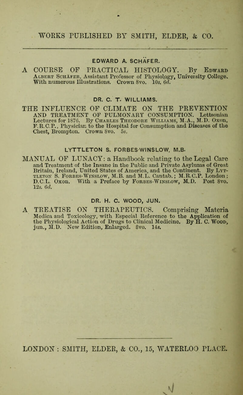 EDWARD A. SCHAFER. A COURSE OF PRACTICAL HISTOLOGY. By Edward Albert Schafer, Assistant Professor of Physiology, University College. With numerous Illustrations. Crown 8vo. 10s. 6(7. DR. C. T. WILLIAMS. THE INFLUENCE OF CLIMATE ON THE PREVENTION AND TREATMENT OF PULMONARY CONSUMPTION. Lettsonian Lectures for 1876. By Charles Theodore Williams, M.A., M.D. Oxon, F.R.C.P., Physician to the Hospital for Consumption and Diseases of the Chest, Brompton. Crown Svo. 5s. LYTTLETON S. FORBES WINSLOW. M.B. MANUAL OF LUNACY: a Handbook relating to the Legal Care and Treatment of the Insane in the Public and Private Asylums of Great Britain, Ireland, United States of America, and the Continent. By Lyt- tleton S. Forbes-Winslow, M.B. and M.L. Cantab.; M.R.C.P. London; D.C.L. Oxon. With a Preface by Forbes-Winslow, M.D. Post Svo. 12s. 6c7. DR. H. C. WOOD, JUN. A TREATISE ON THERAPEUTICS. Comprising Materia Medica and Toxicology, with Especial Reference to the Application of the Physiological Action of Drugs to Clinical Medicine. By H. C. Wood, jun., M.D. New Edition, Enlarged. 8vo. 14s.