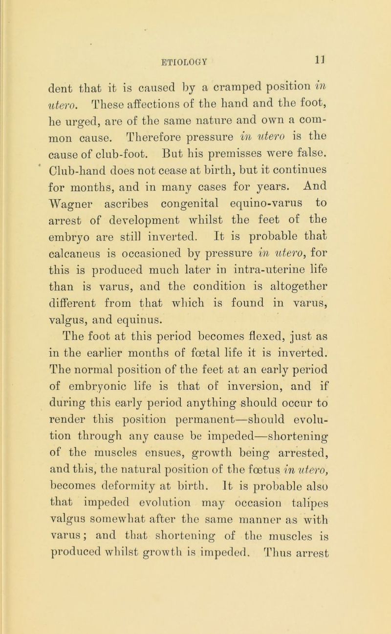 dent that it is caused by a cramped position in utero. These affections of the hand and the foot, he ursred, are of the same nature and own a com- mon cause. Therefore pressure in utero is the cause of club-foot. But his premisses were false. Club-hand does not cease at birth, but it continues for months, and in many cases for years. And Wagner ascribes congenital equino-varus to arrest of development whilst the feet of the embryo are still inverted. It is probable thab calcaneus is occasioned by pressure in utero, for this is produced much later in intra-uterine life than is varus, and the condition is altogether different from that which is found in varus, valgus, and equinus. The foot at this period becomes flexed, just as in the earlier months of foetal life it is inverted. The normal position of the feet at an early period of embryonic life is that of inversion, and if during this early period anything should occur to render this position permanent—should evolu- tion through any cause be impeded—shortening of the muscles ensues, growth being arrested, and this, the natural position of the foetus in utero, becomes deformity at birth. It is probable also that impeded evolution may occasion talipes valgus somewhat after the same manner as with varus; and that shortening of the muscles is produced whilst growth is impeded. Thus arrest