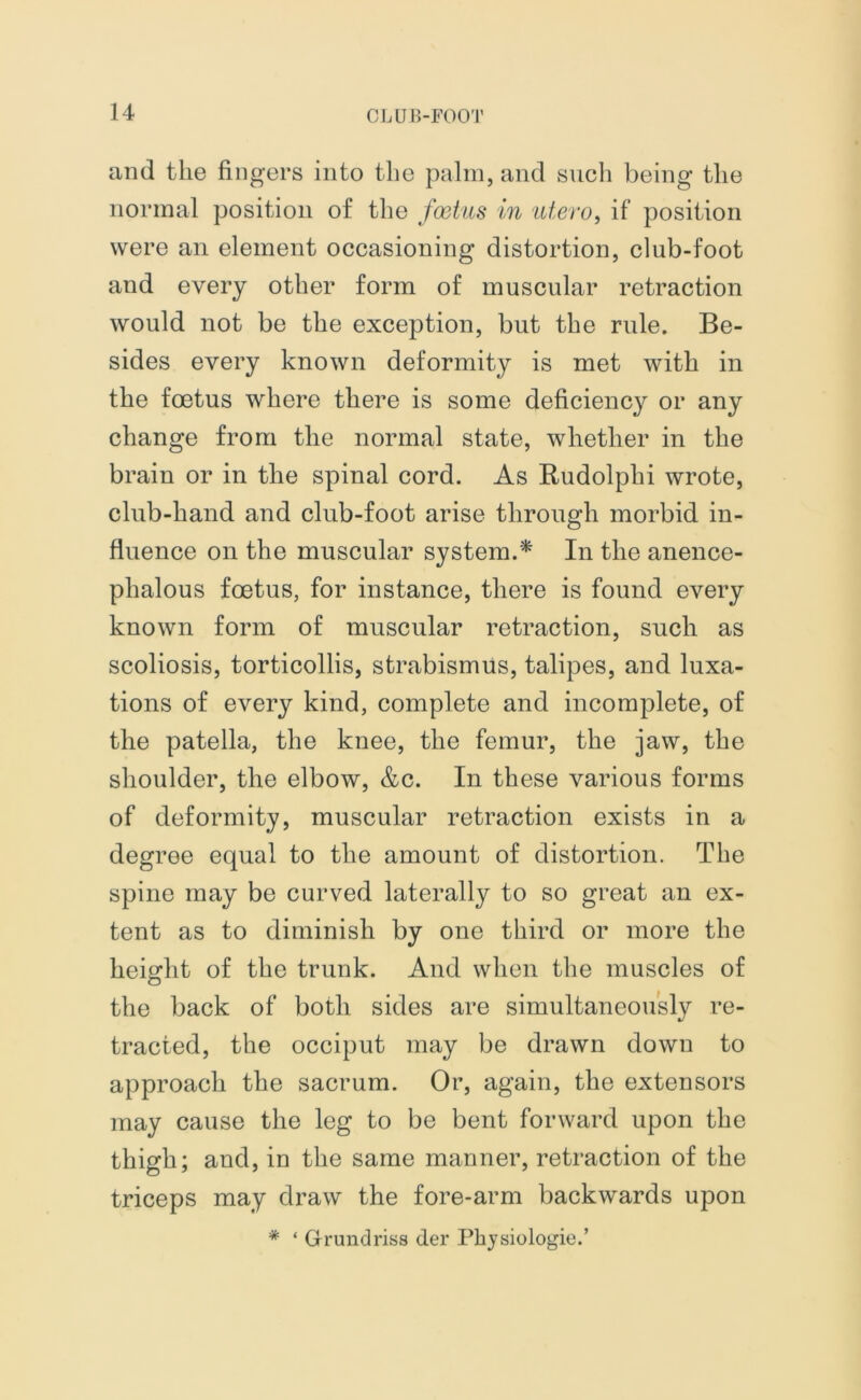 and the fingers into the palm, and such being the normal position of the foetus in utero, if position were an element occasioning distortion, club-foot and every other form of muscular retraction would not be the exception, but the rule. Be- sides every known deformity is met with in the foetus where there is some deficiency or any change from the normal state, whether in the brain or in the spinal cord. As Rudolphi wrote, club-hand and club-foot arise through morbid in- fluence on the muscular system.* In the anence- phalous foetus, for instance, there is found every known form of muscular retraction, such as scoliosis, torticollis, strabismus, talipes, and luxa- tions of every kind, complete and incomplete, of the patella, the knee, the femur, the jaw, the shoulder, the elbow, &c. In these various forms of deformity, muscular retraction exists in a degree equal to the amount of distortion. The spine may be curved laterally to so great an ex- tent as to diminish by one third or more the height of the trunk. And when the muscles of the back of both sides are simultaneously re- tracted, the occiput may be drawn down to approach the sacrum. Or, again, the extensors may cause the leg to be bent forward upon the thigh; and, in the same manner, retraction of the triceps may draw the fore-arm backwards upon * ‘ Grundriss der Pbjsiologie.’