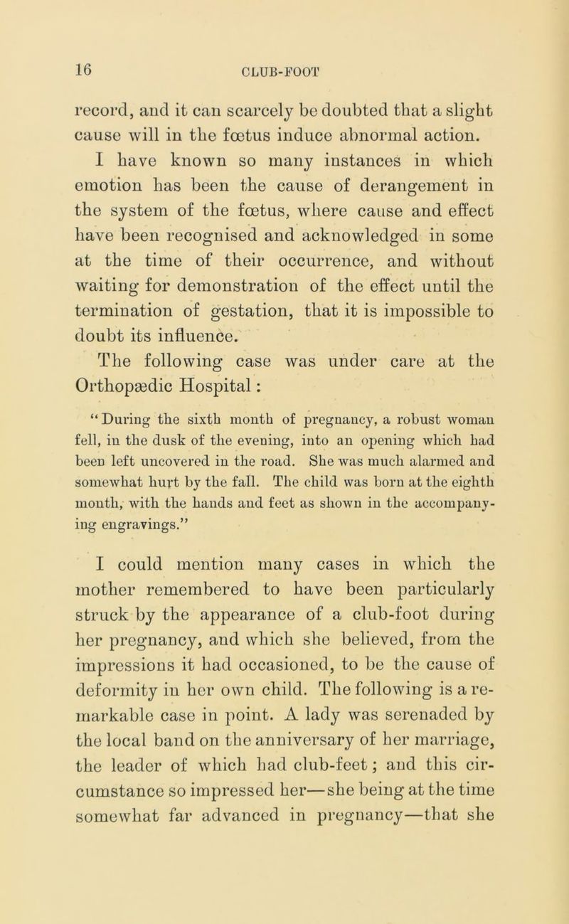 record, and it can scarcely be doubted that a slight cause will iu the foetus induce abnormal action. I have known so many instances in which emotion has been the cause of derangement in the system of the foetus, where cause and effect have been recognised and acknowledged in some at the time of their occurrence, and without waiting for demonstration of the effect until the termination of gestation, that it is impossible to doubt its influence. The following case was under care at the Orthopaedic Hospital: “ During the sixth month of pregnancy, a robust woman fell, in the dusk of the evening, into an opening which had been left uncovered in the road. She was much alarmed and somewhat hurt by the fall. The child was born at the eighth month, with the hands and feet as shown in the accompany- ing engravings.” I could mention many cases in which the mother remembered to have been particularly struck by the appearance of a club-foot during her pregnancy, and which she believed, from the impressions it had occasioned, to be the cause of deformity iu her own child. The following is a re- markable case in point. A lady was serenaded by the local band on the anniversary of her marriage, the leader of which had club-feet; and this cir- cumstance so impressed her—she being at the time somewhat far advanced in pregnancy—that she
