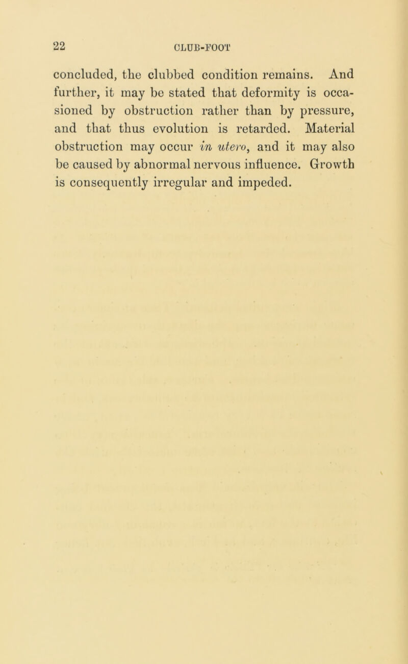 concluded, the clubbed condition remains. And further, it may be stated that deformity is occa- sioned by obstruction rather than by pressure, and that thus evolution is retarded. Material obstruction may occur in utero, and it may also be caused by abnormal nervous influence. Growth is consequently irregular and impeded.