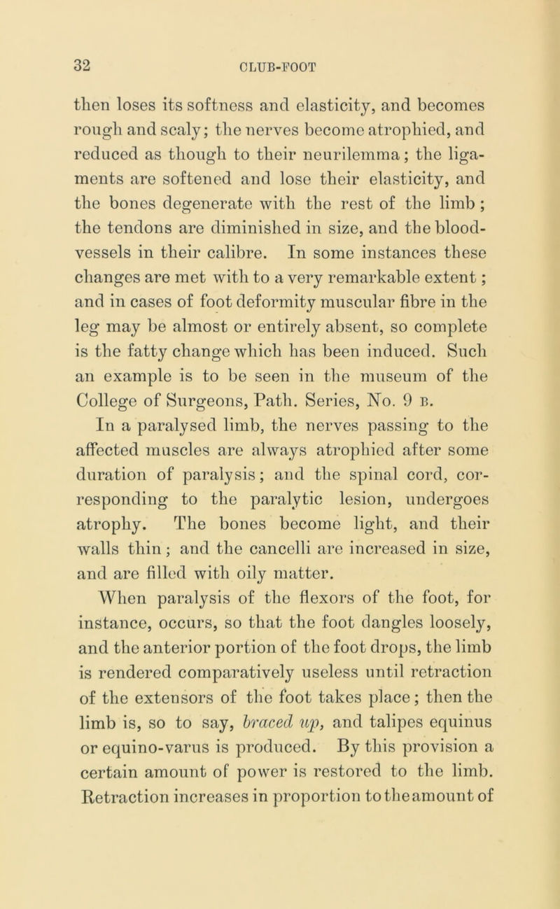 then loses its softness and elasticity, and becomes rough and scaly; the nerves become atrophied, and reduced as though to their neurilemma; the liga- ments are softened and lose their elasticity, and the bones degenerate with the rest of the limb ; the tendons are diminished in size, and the blood- vessels in their calibre. In some instances these changes are met with to a very remarkable extent; and in cases of foot deformity muscular fibre in the leg may be almost or entirely absent, so complete is the fatty change which has been induced. Such an example is to be seen in the museum of the College of Surgeons, Path. Series, No. 9 b. In a paralysed limb, the nerves passing to the affected muscles are always atrophied after some duration of paralysis; and the spinal cord, cor- responding to the paralytic lesion, undergoes atrophy. The bones become light, and their walls thin; and the cancelli are increased in size, and are filled with oily matter. When paralysis of the flexors of the foot, for instance, occurs, so that the foot dangles loosely, and the anterior portion of the foot drops, the limb is rendered comparatively useless until retraction of the extensors of the foot takes place; then the limb is, so to say, braced up, and talipes equinus or equino-varus is produced. By this provision a certain amount of power is restored to the limb. Retraction increases in proportion to the amount of