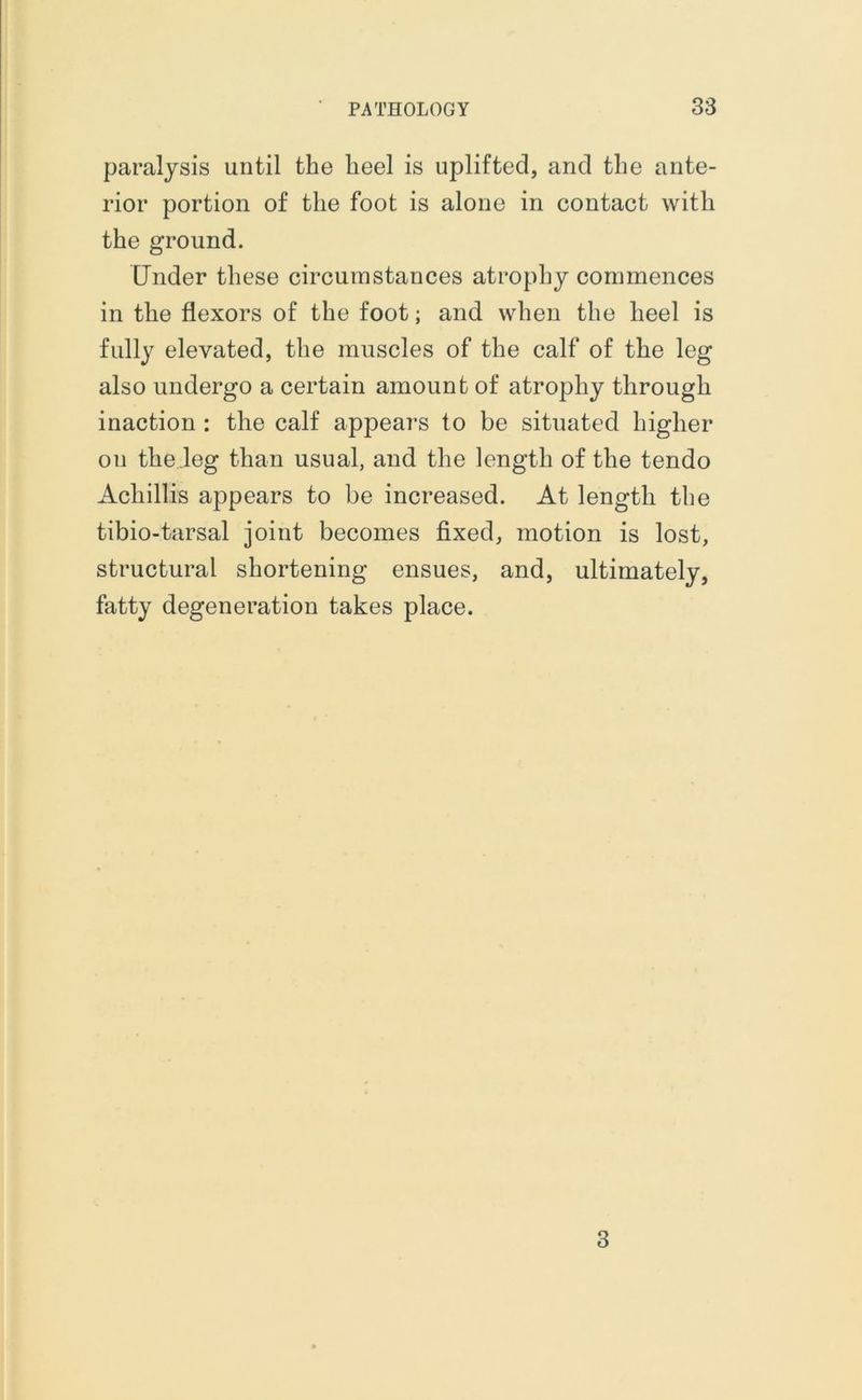 paralysis until the heel is uplifted, and the ante- rior portion of the foot is alone in contact with the ground. Under these circumstances atrophy commences in the flexors of the foot; and when the heel is fully elevated, the muscles of the calf of the leg also undergo a certain amount of atrophy through inaction : the calf appeal’s to be situated higher on the leg than usual, and the length of the tendo Achillis appears to be increased. At length the tibio-tarsal joint becomes fixed, motion is lost, structural shortening ensues, and, ultimately, fatty degeneration takes place. 3