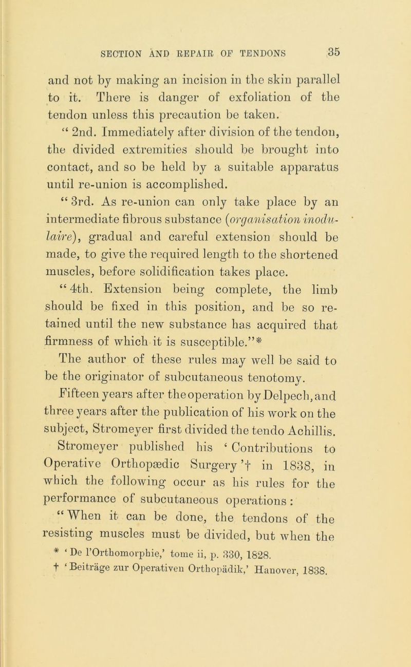 and not by making an incision in the skin parallel to it. There is danger of exfoliation of the tendon unless this precaution be taken. “ 2nd. Immediately after division of the tendon, the divided extremities should be brought into contact, and so be held by a suitable apparatus until re-union is accomplished. “ 3rd. As re-union can only take place by an intermediate fibrous substance (organisation inodu- laire), gradual and careful extension should be made, to give the required length to the shortened muscles, before solidification takes place. “4th. Extension being complete, the limb should be fixed in this position, and be so re- tained until the new substance has acquired that firmness of which it is susceptible.”* The author of these rules may well be said to be the originator of subcutaneous tenotomy. Fifteen years after the operation byDelpeclqand three years after the publication of his work on the subject, Stromeyer first divided the tendo Achillis. Stromeyer published his c Contributions to Operative Orthopaedic Surgery ’f in 1838, in which the following occur as his rules for the performance of subcutaneous operations : “When it can be done, the tendons of the resisting muscles must be divided, but when the * ‘ De TOrthomorphie,’ tome ii, p. 330, 1828. t ‘ Beitrage zur Operativen Orthopadik,’ Hanover, 1838.