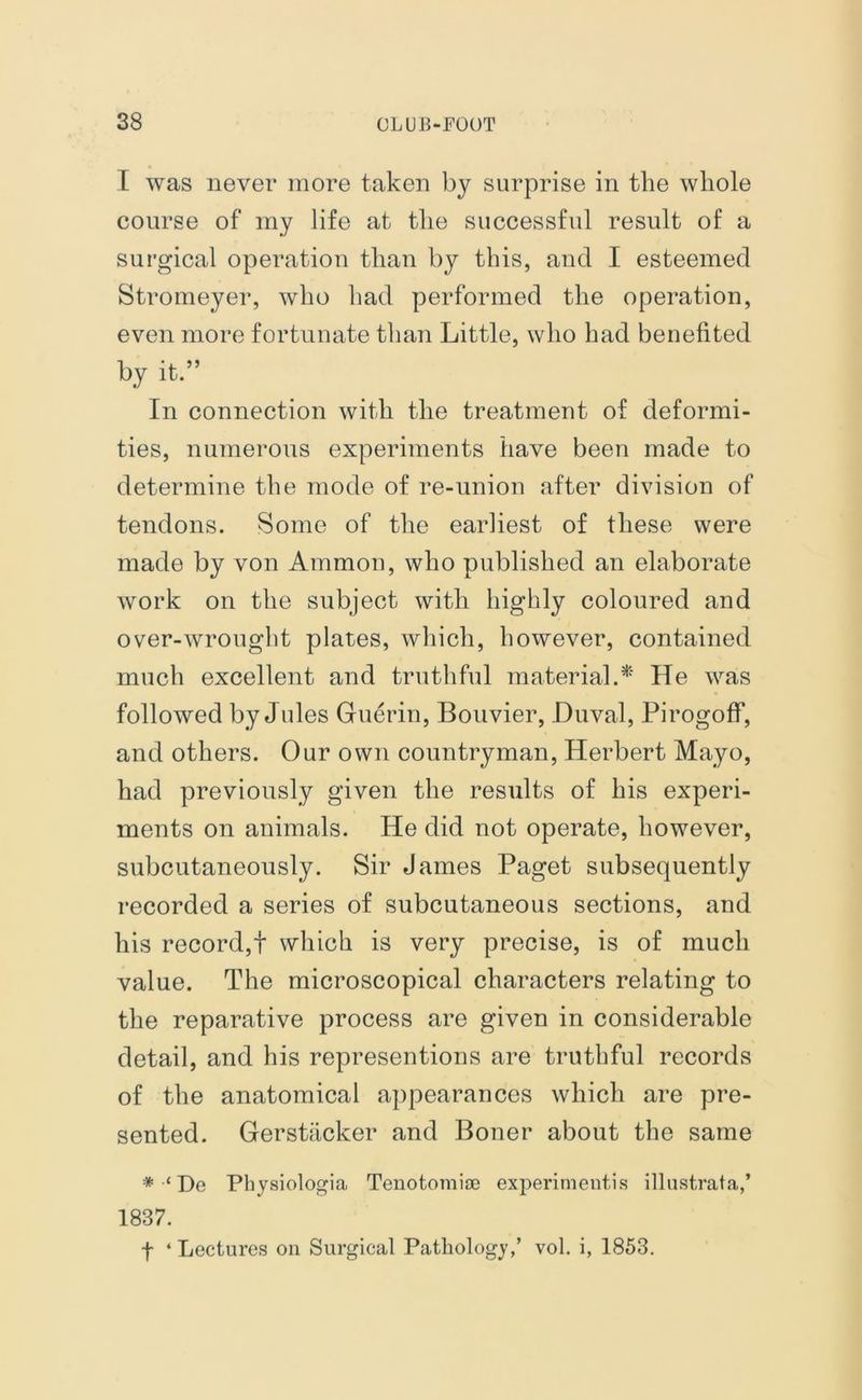 I was never more taken by surprise in the whole course of my life at the successful result of a surgical operation than by this, and I esteemed Stromeyer, who had performed the operation, even more fortunate than Little, who had benefited by it.” In connection with the treatment of deformi- ties, numerous experiments have been made to determine the mode of re-union after division of tendons. Some of the earliest of these were made by von Ammon, who published an elaborate work on the subject with highly coloured and over-wrought plates, which, however, contained much excellent and truthful material A' He was followed by Jules Guerin, Bouvier, Duval, PirogofF, and others. Our own countryman, Herbert Mayo, had previously given the results of his experi- ments on animals. He did not operate, however, subcutaneously. Sir James Paget subsequently recorded a series of subcutaneous sections, and his record,! which is very precise, is of much value. The microscopical characters relating to the reparative process are given in considerable detail, and his representions are truthful records of the anatomical appearances which are pre- sented. Gerstacker and Boner about the same * ‘ De Physiologia Tenotomioe experiments illustrata,’ 1837. f ‘ Lectures on Surgical Pathology,’ vol. i, 1853.