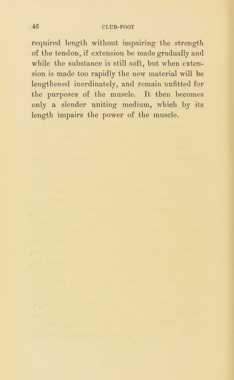 required length without impairing the strength of the tendon, if extension be made gradually and while the substance is still soft, but when exten- sion is made too rapidly the new material will be lengthened inordinately, and remain unfitted for the purposes of the muscle. It then becomes only a slender uniting medium, which by its length impairs the power of the muscle. t