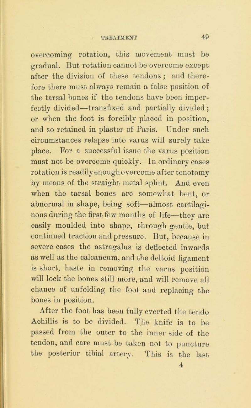overcoming rotation, this movement must be gradual. But rotation cannot be overcome except after the division of these tendons ; and there- fore there must always remain a false position of the tarsal bones if the tendons have been imper- fectly divided—transfixed and partially divided ; or when the foot is forcibly placed in position, and so retained in plaster of Paris. Under such circumstances relapse into varus will surely take place. Por a successful issue the varus position must not be overcome quickly. In ordinary cases rotation is readily enough overcome after tenotomy by means of the straight metal splint. And even when the tarsal bones are somewhat bent, or abnormal in shape, being soft—almost cartilagi- nous during the first few months of life—they are easily moulded into shape, through gentle, but continued traction and pressure. But, because in severe cases the astragalus is deflected inwards as well as the calcaneum, and the deltoid ligament is short, haste in removing the varus position will lock the bones still more, and will remove all chance of unfolding the foot and replacing the bones in position. After the foot has been fully everted the tendo Achillis is to be divided. The knife is to be passed from the outer to the inner side of the tendon, and care must be taken not to puncture the posterior tibial artery. This is the last 4