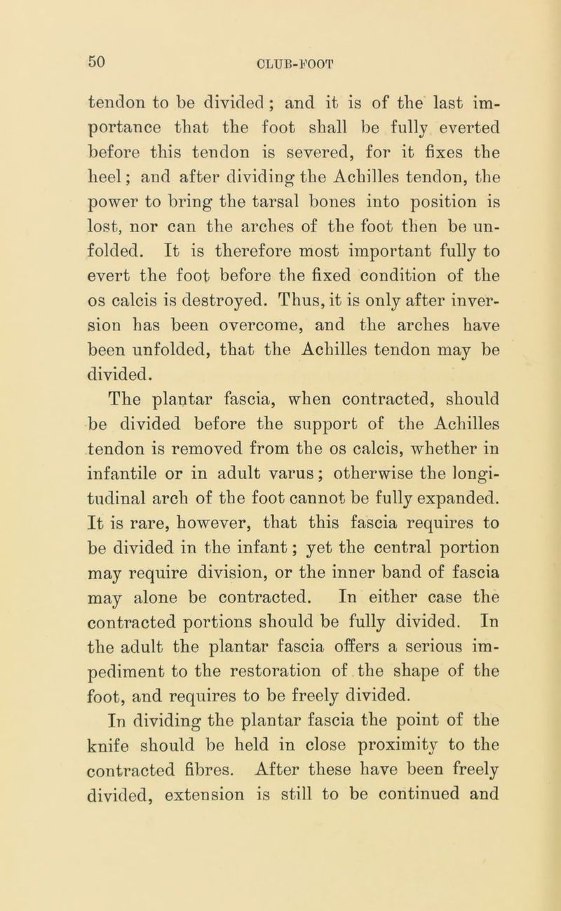 tendon to be divided ; and it is of the last im- portance that the foot shall be fully everted before this tendon is severed, for it fixes the heel; and after dividing the Achilles tendon, the power to bring the tarsal bones into position is lost, nor can the arches of the foot then be un- folded. It is therefore most important fully to evert the foot before the fixed condition of the os calcis is destroyed. Thus, it is only after inver- sion has been overcome, and the arches have been unfolded, that the Achilles tendon may be divided. The plantar fascia, when contracted, should be divided before the support of the Achilles tendon is removed from the os calcis, whether in infantile or in adult varus; otherwise the longi- tudinal arch of the foot cannot be fully expanded. It is rare, however, that this fascia requires to be divided in the infant; yet the central portion may require division, or the inner band of fascia may alone be contracted. In either case the contracted portions should be fully divided. In the adult the plantar fascia offers a serious im- pediment to the restoration of the shape of the foot, and requires to be freely divided. In dividing the plantar fascia the point of the knife should be held in close proximity to the contracted fibres. After these have been freely divided, extension is still to be continued and