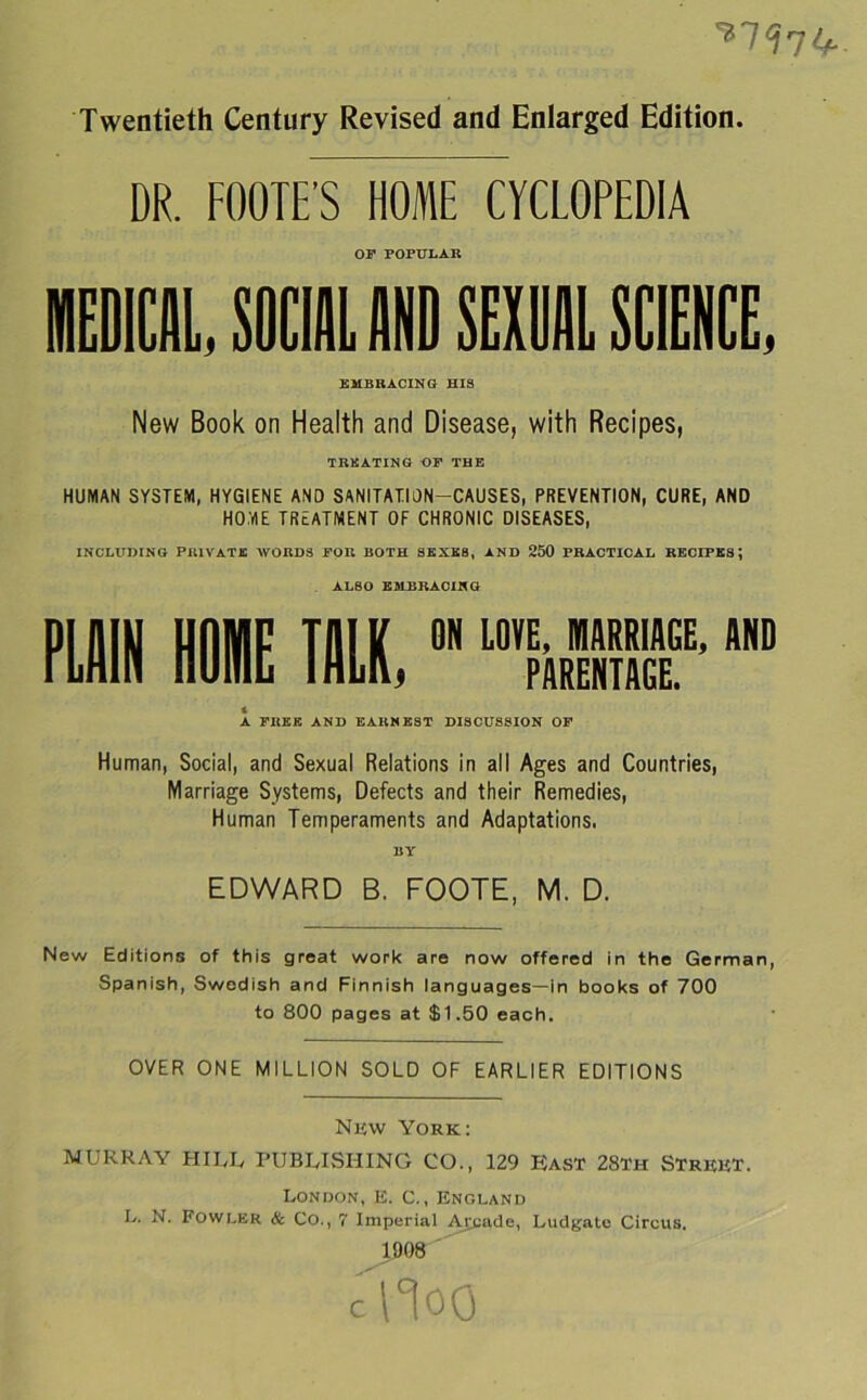 DR. FOOTE’S HOME CYCLOPEDIA OP POPULAR BICE, SOCIAL AND SEME SCIENCE, EMBRACING HIS New Book on Health and Disease, with Recipes, TRKATING OF THE HUMAN SYSTEM, HYGIENE AND SANITATION-CAUSES, PREVENTION, CURE, AND HOME TREATMENT OF CHRONIC DISEASES, INCLUDING PRIVATE WORDS FOR BOTH SEXES, AND 250 PRACTICAL RECIPES; ALSO EMBRACING PLAIN HOI TALK,0N “MBF*m A A FREE AND EARNEST DISCUSSION OP Human, Social, and Sexual Relations in all Ages and Countries, Marriage Systems, Defects and their Remedies, Human Temperaments and Adaptations. 11Y EDWARD B. FOOTE, M. D. New Editions of this great work are now offered in the German, Spanish, Swedish and Finnish languages—in books of 700 to 800 pages at $1.50 each. OVER ONE MILLION SOLD OF EARLIER EDITIONS New York; MURRAY HILL PUBLISHING CO., 129 East 28th Street. London, E. C., England L. N. Fowler & Co., 7 Imperial Aj^ade, Ludgate Circus. 1908 ' c IT 00