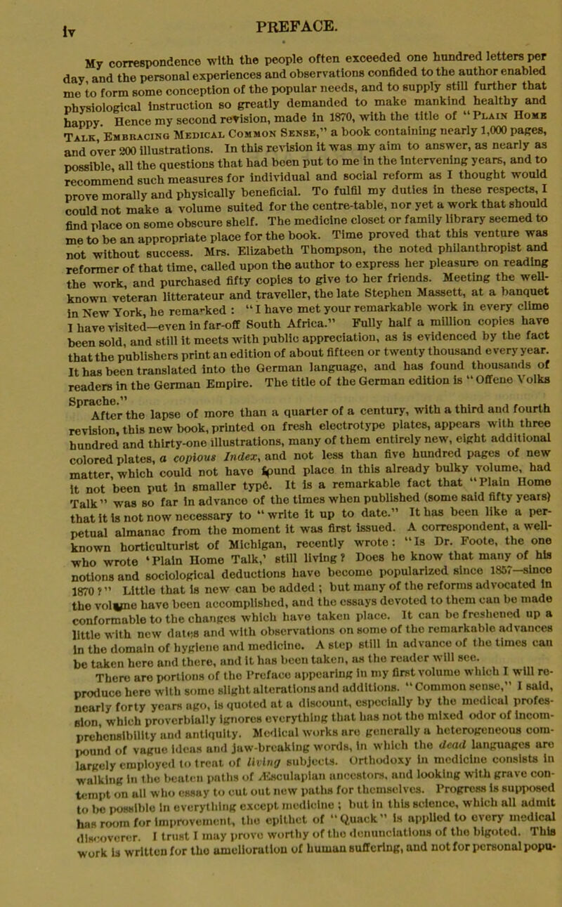 Mv correspondence with the people often exceeded one hundred letters per day and the personal experiences and observations confided to the author enabled me to form some conception of the popular needs, and to supply still further that physiological Instruction so greatly demanded to make mankind healthy and happy Hence my second revision, made in 1870, with the title of “Plain Home Talk, Embracing Medical Common Sense,” a book containing nearly 1,000 pages, and over 200 illustrations. In this revision it was my aim to answer, as nearly as possible all the questions that had been put to me in the intervening years, and to recommend such measures for individual and social reform as I thought would prove morally and physically beneficial. To fulfil my duties in these respects, I could not make a volume suited for the centre-table, nor yet a work that should find place on some obscure shelf. The medicine closet or family library seemed to me to be an appropriate place for the book. Time proved that this venture was not without success. Mrs. Elizabeth Thompson, the noted philanthropist and reformer of that time, called upon the author to express her pleasure on reading the work, and purchased fifty copies to give to her friends. Meeting the well- known veteran litterateur and traveller, the late Stephen Massett, at a banquet in New York, he rema-ked : “ I have met your remarkable work in every clime I have visited—even in far-off South Africa.” Fully half a million copies have been sold, and still it meets with public appreciation, as is evidenced by the fact that the publishers print an edition of about fifteen or twenty thousand every year. It has been translated into the German language, and has found thousands of readers in the German Empire. The title of the German edition is “ Offene Volks SPr After the lapse of more than a quarter of a century, with a third and fourth revision, this new book, printed on fresh electrotype plates, appears with three hundred and thirty-one illustrations, many of them entirely new, eight additional colored plates, o copious Index, and not less than five hundred pages of new matter, which could not have fpund place in this already bulky volume, had it not been put in smaller typ6. It is a remarkable fact that “Plain Home Talk” was so far in advanco of the times when published (some said fifty years) that it is not now necessary to “ write it up to date.” It has been like a per- petual almanac from the moment it was first issued. A correspondent, a well- known horticulturist of Michigan, recently wrote: “Is Dr. Foote, the one who wrote ‘ Plain Home Talk,’ still living ? Does he know that many of his notions and sociological deductions have becomo popularized since 1857-since 1870 f ” Little that is new can be added ; but many of the reforms advocated in the voivne have been accomplished, and the essays devoted to them can be made conformable to the changes which have taken place. It can bo freshened up a little with new dates and with observations on some of the remarkable advances in the domain of hygiene and medicine. A step still in advance of the times can be taken here and there, and it has been taken, as the reader will see. There are portions of tho Preface appearing in my first volume which I will re- produce hero with some slight alterations and additions. “Common sense,” I said, nearly forty years ago, is quoted at a discount, especially by the medical profes- sion which proverbially ignores everything that has not tho mixed odor of incom- prehensibility and antiquity. Medical works are generally a heterogeneous com- pound of vague Ideas and jaw-breaking words, in which the dead languages are largely employed to treat of living subjects. Orthodoxy in medicine consists in walking In the beaten paths of /Esculapian ancestors, and looking with grave con- tempt on ull who essay to cut out new paths for themselves. Progress is supposed to bo possible in everything except medicine ; but in this science, which all admit has room for Improvement, tho epithet of “Quack” is applied to every medical discoverer. I trust I may prove worthy of tho denunciations of tho bigoted. This work Is written for tho amelioration of human suffering, and not for personal popu-