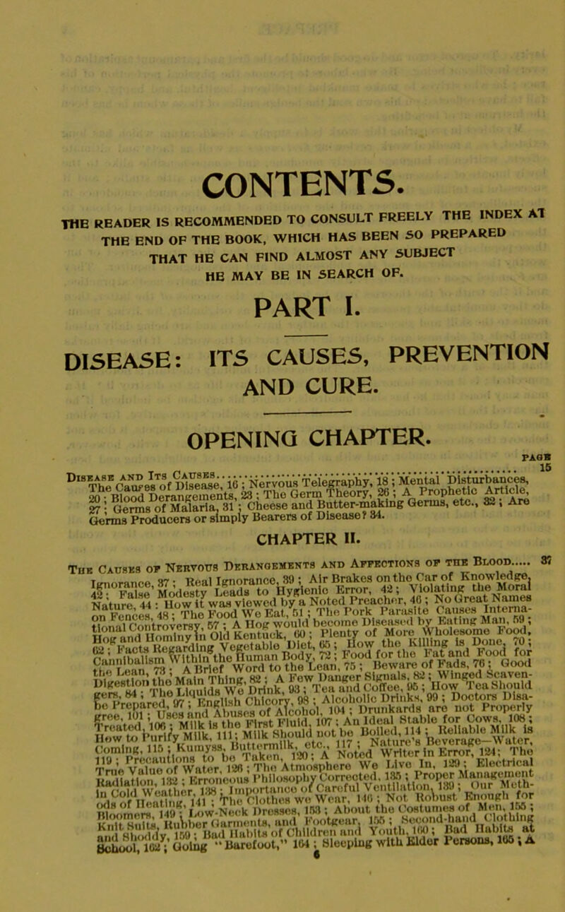 CONTENTS. THE READER IS RECOMMENDED TO CONSULT FREELY THE INDEX AT THE END OF THE BOOK, WHICH HAS BEEN SO PREPARED THAT HE CAN FIND ALMOST ANY SUBJECT HE MAY BE IN SEARCH OF. PART I. DISEASE: ITS CAUSES, PREVENTION AND CURE. OPENING CHAPTER. PAGE 15 Gorm8™^uc^ra or'simpiy^Bearers of Dis^aseT&b*11^ Qerms' etC- CHAPTER II. Tub Causes of Nervous Derangements and Affections of the Blood..... o7 . lioal Tcnorance, 39 ; Air Brakes on tho Car of Knowledge. I- fX’ Modes tv I.eads to Hyfrlenlc Error, 42; Violating the Moral Nature 44 • Uow it was viewed by a Noted Preacher, 40; No Great Names A.W™S5i 24 SfWK; ^ee..l a1 Mold 107; An Ideal Stable for Cows. 108; T routed, 1 (XI; M1 K s< j™ [|™ Vhoul (i not be Boiled, 114; Reliable Milk Is How to Purify Milk, in, Mint n ,ulu u‘'’. Nflh’ Tieveraee—Water. K !sTf'1' 14IHiVl1 Vl'iil>11«'< >f'V’\iU<Vrt-VfVumI “jthjSo?aSd h3,°U2 SS^?£> 1M;with Elder Persons, 105; a 37