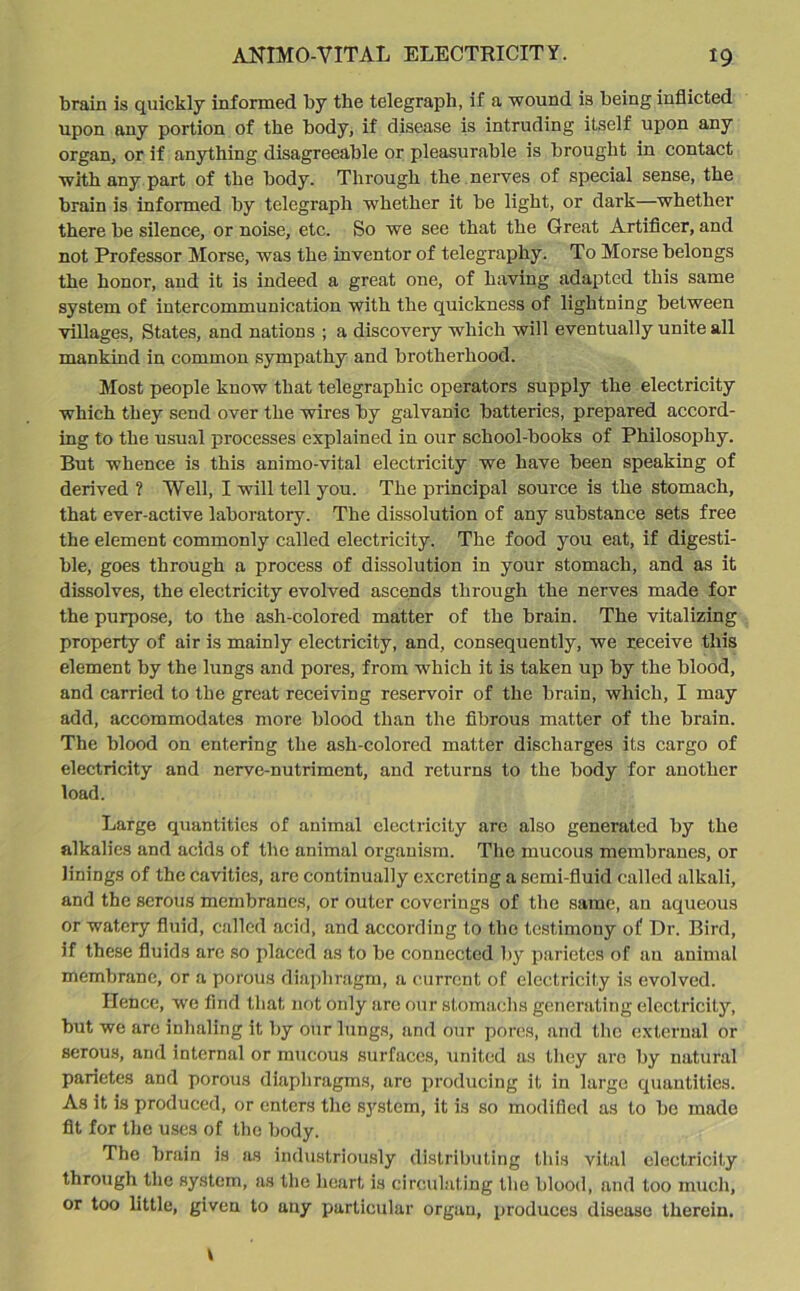 brain is quickly informed by the telegraph, if a wound is being inflicted upon any portion of the body, if disease is intruding itself upon any organ, or if anything disagreeable or pleasurable is brought in contact with any part of the body. Through the nerves of special sense, the brain is informed by telegraph whether it be light, or dark—whether there be silence, or noise, etc. So we see that the Great Artificer, and not Professor Morse, was the inventor of telegraphy. To Morse belongs the honor, and it is indeed a great one, of having adapted this same system of intercommunication with the quickness of lightning between villages, States, and nations ; a discovery which will eventually unite all mankind in common sympathy and brotherhood. Most people know that telegraphic operators supply the electricity which they send over the wires by galvanic batteries, prepared accord- ing to the usual processes explained in our school-books of Philosophy. But whence is this animo-vital electricity we have been speaking of derived? Well, I will tell you. The principal source is the stomach, that ever-active laboratory. The dissolution of any substance sets free the element commonly called electricity. The food you eat, if digesti- ble, goes through a process of dissolution in your stomach, and as it dissolves, the electricity evolved ascends through the nerves made for the purpose, to the ash-colored matter of the brain. The vitalizing property of air is mainly electricity, and, consequently, we receive this element by the lungs and pores, from which it is taken up by the blood, and carried to the great receiving reservoir of the brain, which, I may add, accommodates more blood than the fibrous matter of the brain. The blood on entering the ash-colored matter discharges its cargo of electricity and nerve-nutriment, and returns to the body for another load. Large quantities of animal electricity arc also generated by the alkalies and ackls of the animal organism. The mucous membranes, or linings of the cavities, are continually excreting a semi-fluid called alkali, and the serous membranes, or outer coverings of the same, an aqueous or watery fluid, called acid, and according to the testimony of Dr. Bird, if these fluids are so placed as to be connected by parietes of au animal membrane, or a porous diaphragm, a current of electricity is evolved. Hence, we find that not only are our stomachs generating electricity, but wo are inhaling it by our lungs, and our pores, and the external or serous, and internal or mucous surfaces, united as they are by natural parietes and porous diaphragms, are producing it in large quantities. As it is produced, or enters the system, it is so modified as to be made fit for the uses of the body. The brain is as industriously distributing this vital electricity through the system, as the heart is circulating the blood, and too much, or too little, given to any particular organ, produces disease therein. t