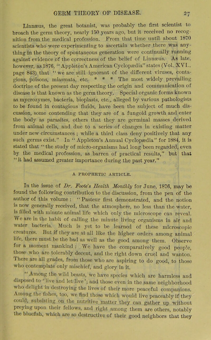 Linnaeus, the great botanist, was probably the first scientist to broach the germ theory, nearly 150 years ago, but it received no recog- nition from the medical profession. From that time until about 1870 scientists who were experimenting to ascertain whether there was any- thing in the theory of spontaneous generation were continually running against evidence of the correctness of the belief of Linnaeus. As late, however, as 1876, “ Appleton’s American Cyclopaedia” states (Vol. XVI., page 843) that “ we are still ignorant of the different viruses, conta- gions, poisons, miasmata, etc. * * * The most widely prevailing doctrine of the present day respecting the origin and communication of disease is that known as the germ theory. Special organic forms known as mycrozymes, bacteria, bioplasts, etc., alleged by various pathologists to be found in contagious fluids, have been the subject of much dis- cussion, some contending that they are of a fungoid growth and enter the body as parasites, others that they are germinal masses derived from animal cells, and due to a series of changes in existing matter under new circumstances ; while a third class deny positively that any such germs exist.” In “ Appleton’s Annual Cyclopaedia” for 1884, it is stated that “ the study of micro-organisms had long been regarded, even by the medical profession, as barren of practical results,” but that “it had assumed greater importance during the past year.” A PROPHETIC ARTICLE. In the issue of Dr. Foote’s Health Monthly for June, 1876, may be found the following contribution to the discussion, from the pen of the author of this volume: “Pasteur first demonstrated, and the notion is now generally received, that the atmosphere, no less than the water, is filled with minute animal life which only the microscope can reveal. We are in the habit of calling the minute living organisms in air and water bacteria. Much is yet to be learned of these microscopic creatures. But if they are at all like the higher orders among animal life, there must be the bad as well as the good among them. Observe for a moment mankind : We have the comparatively good people, those who are tolerably decent, and the right down cruel and wanton. There are all grades, from those who are aspiring to do good, to those who contemplate only mischief, and glory in it. Among tlie wild beasts, we have species which are harmless and disposed to live and let live ’; and those even in the same neighborhood who delight in destroying the lives of their more peaceful companions. Among the fishes, too, we find those which would live peaceably if they could, subsisting on the nutritive matter they can gather up without preying upon their fellows, and right among them are others, notably the bluefish, which are so destructive of their good neighbors that they